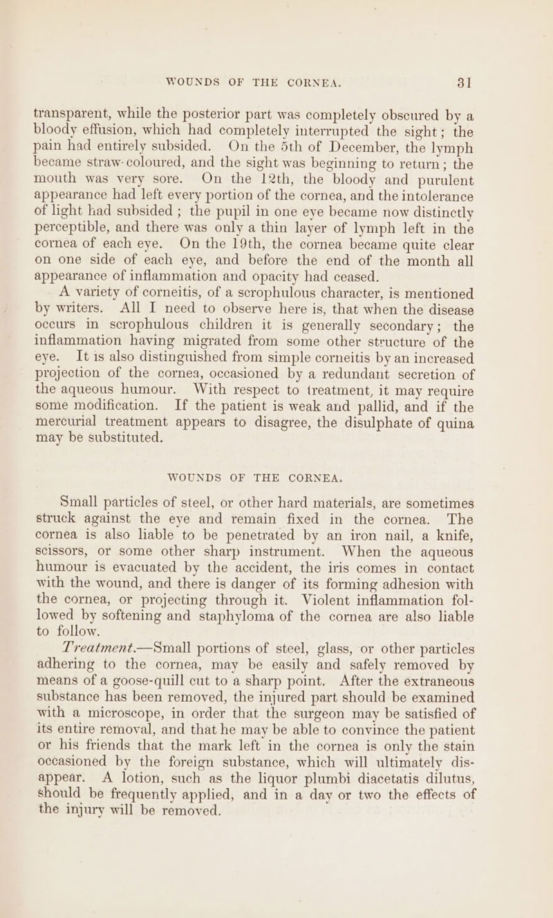 transparent, while the posterior part was completely obscured by a bloody effusion, which had completely interrupted the sight; the pain had entirely subsided. On the 5th of December, the lymph became straw- coloured, and the sight was beginning to return; the mouth was very sore. On the 12th, the bloody and purulent appearance had left every portion of the cornea, and the intolerance of light had subsided ; the pupil in one eye became now distinctly perceptible, and there was only a thin layer of lymph left in the cornea of each eye. On the 19th, the cornea became quite clear on one side of each eye, and before the end of the month all appearance of inflammation and opacity had ceased. A variety of corneitis, of a scrophulous character, is mentioned by writers. All I need to observe here is, that when the disease occurs in scrophulous children it is generally secondary; the inflammation having migrated from some other structure of the eye. It is also distinguished from simple corneitis by an increased projection of the cornea, occasioned by a redundant secretion of the aqueous humour. With respect to treatment, it may require some modification. If the patient is weak and pallid, and if the mercurial treatment appears to disagree, the disulphate of quina may be substituted. WOUNDS OF THE CORNEA. Small particles of steel, or other hard materials, are sometimes struck against the eye and remain fixed in the cornea. The cornea is also liable to be penetrated by an iron nail, a knife, Scissors, or some other sharp instrument. When the aqueous humour is evacuated by the accident, the iris comes in contact with the wound, and there is danger of its forming adhesion with the cornea, or projecting through it. Violent inflammation fol- lowed by softening and staphyloma of the cornea are also liable to follow. Treatment.—Small portions of steel, glass, or other particles adhering to the cornea, may be easily and safely removed by means of a goose-quill cut to a sharp point. After the extraneous substance has been removed, the injured part should be examined with a microscope, in order that the surgeon may be satisfied of its entire removal, and that he may be able to convince the patient or his friends that the mark left in the cornea is only the stain occasioned by the foreign substance, which will ultimately dis- appear. A lotion, such as the liquor plumbi diacetatis dilutus, should be frequently applied, and in a day or two the effects of the injury will be removed.