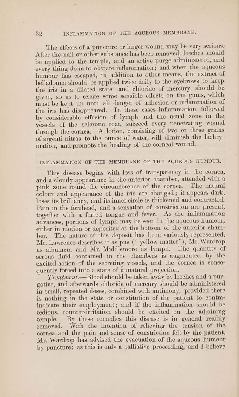 o2 INFLAMMATION OF THE AQUEOUS MEMBRANE. The effects of a puncture or larger wound may be very serious. After the nail or other substance has been removed, leeches should be applied to the temple, and an active purge administered, and every thing done to obviate inflammation; and when the aqueous humour has escaped, in addition to other means, the extract of belladonna should be applied twice daily to the eyebrows to keep the iris in a dilated state; and chloride of mercury, should be given, so as to excite some sensible effects on the gums, which must be kept up until all danger of adhesion or inflammation of the iris has disappeared. In these cases inflammation, followed by considerable effusion of lymph and the usual zone in the vessels of the sclerotic coat, suceeed every penetrating wound through the cornea. A lotion, consisting of two or three grains of argenti nitras to the ounce of water, will diminish the lachry- mation, and promote the healing of the corneal wound. INFLAMMATION OF THE MEMBRANE OF THE AQUEOUS HUMOUR. This disease begins with loss of transparency in the cornea, and a cloudy appearance in the anterior chamber, attended with a pink zone round the circumference of the cornea. The natural colour and appearance of the iris are changed; it appears dark, loses its brilliancy, and its inner circle is thickened and contracted. Pain in the forehead, and a sensation of constriction are present, together with a furred tongue and fever. As the inflammation advances, portions of lymph may be seen in the aqueous humour; either in motion or deposited at the bottom of the anterior cham- ber. The nature of this deposit has been variously represented. Mr. Lawrence describes it as pus (‘‘ yellow matter”), Mr. Wardrop as albumen, and Mr. Middlemore as lymph. The quantity of serous fluid contained in the chambers is augmented by the excited action of the secreting vessels, and the cornea is conse- quently forced into a state of unnatural projection. Treatment.—Blood should be taken away by leeches and a pur- gative, and afterwards chloride of mercury should be administered in small, repeated doses, combined with antimony, provided there is nothing in the state or constitution of the patient to contra- indicate their employment; and if the inflammation should be tedious, counter-irritation should be excited on the adjoining temple. By these remedies this disease is in general readily removed. With the intention of relieving the tension of the cornea and the pain and sense of constriction felt by the patient, Mr. Wardrop has advised the evacuation of the aqueous humour
