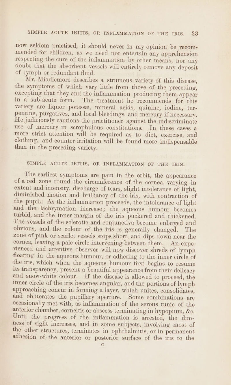 SIMPLE ACUTE IRITIS, OR INFLAMMATION OF THE IRIS. 83 now seldom practised, it should never in my opinion be recom- mended for children, as we need not entertain any apprehension respecting the cure of the inflammation by other means, nor any doubt that the absorbent vessels will entirely remove any deposit of lymph or redundant fluid. Mr. Middlemore describes a strumous variety of this disease, the symptoms of which vary little from those of the preceding, excepting that they and the inflammation producing them appear in a sub-acute form. ‘The treatment he recommends for this variety are liquor potasse, mineral acids, quinine, iodine, tur- pentine, purgatives, and local bleedings, and mercury if necessary. He judiciously cautions the practitioner against the indiscriminate use of mercury in scrophulous constitutions. In these cases a more strict attention will be required as to diet, exercise, and clothing, and counter-irritation will be found more indispensable than in the preceding variety. SIMPLE ACUTE IRITIS, OR INFLAMMATION OF THE TRIS. The earliest symptoms are pain in the orbit, the appearance of ared zone round the circumference of the cornea, varying in extent and intensity, discharge of tears, slight intolerance of light, diminished motion and brilliancy of the iris, with contraction of the pupil. As the inflammation proceeds, the intolerance of light and the lachrymation increase; the aqueous humour becomes turbid, and the inner margin of the iris puckered and thickened. The vessels of the sclerotic and conjunctiva become enlarged and obvious, and the colour of the iris is generally changed. The zone of pink or scarlet vessels stops short, and dips down near the cornea, leaving a pale circle intervening between them. An expe rienced and attentive observer will now discover shreds of lymph floating in the aqueous humour, or adhering to the inner circle of the iris, which when the aqueous humour first begins to resume its transparency, present a beautiful appearance from their delicacy and snow-white colour. If the disease is allowed to proceed, the inner circle of the iris becomes angular, and the portions of lymph approaching concur in forming a layer, which unites, consolidates, and obliterates the pupillary aperture. Some combinations are occasionally met with, as inflammation of the serous tunic of the anterior chamber, corneitis or abscess terminating in hypopium, &amp;c. Until the progress of the inflammation is arrested, the dim- hess of sight increases, and in some subjects, involving most of the other structures, terminates in ophthalmitis, or in permanent adhesion of.the anterior or posterior surface of the iris to the C