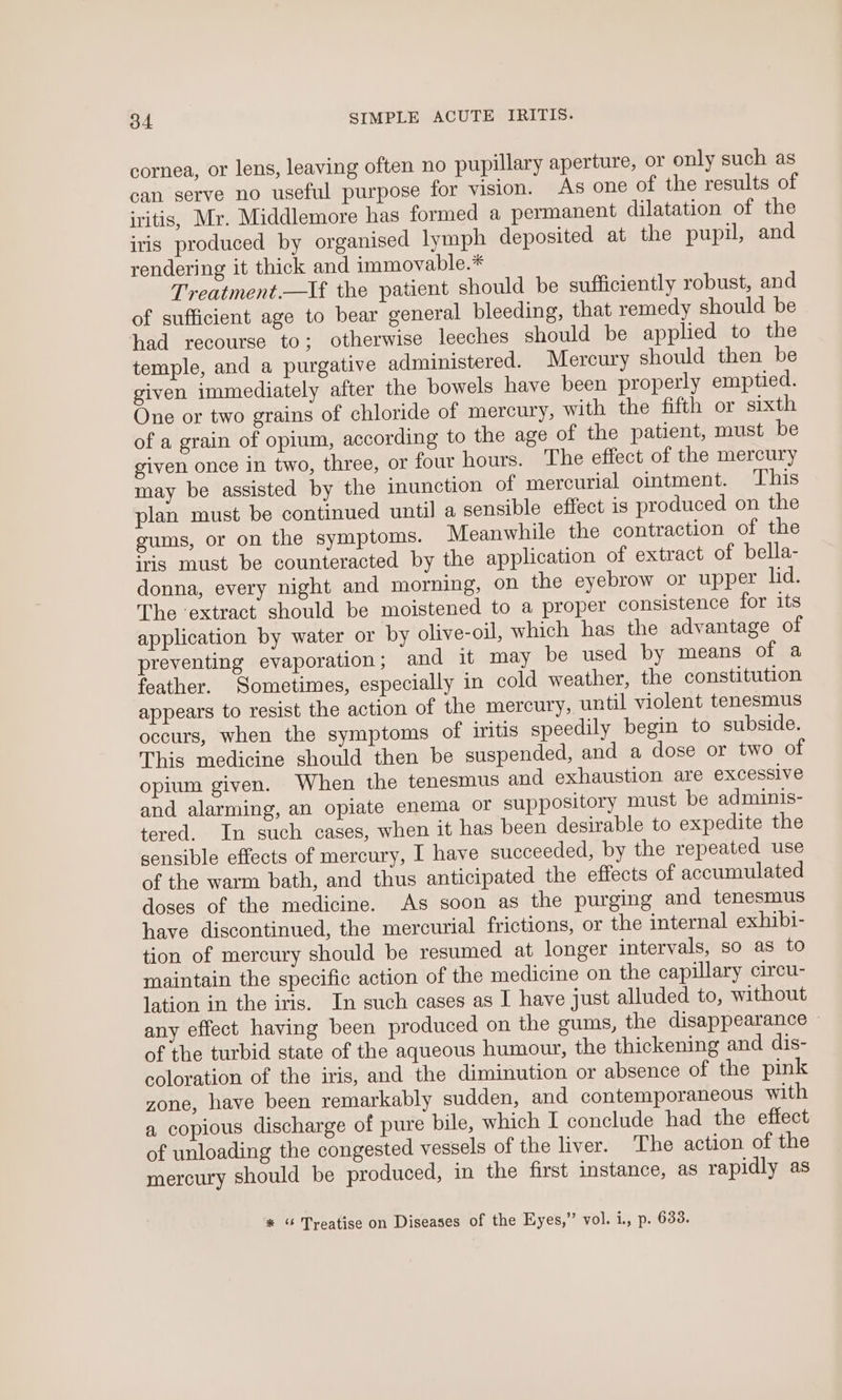 cornea, or lens, leaving often no pupillary aperture, or only such as can serve no useful purpose for vision. As one of the results of iritis, Mr. Middlemore has formed a permanent dilatation of the iris produced by organised lymph deposited at the pupil, and rendering it thick and immovable.* Treatment.—If the patient should be sufficiently robust, and of sufficient age to bear general bleeding, that remedy should be had recourse to; otherwise leeches should be applied to the temple, and a purgative administered. Mercury should then be given immediately after the bowels have been properly emptied. One or two grains of chloride of mercury, with the fifth or sixth of a grain of opium, according to the age of the patient, must be given once in two, three, or four hours. The effect of the mercury may be assisted by the inunction of mercurial ointment. ‘This plan must be continued until a sensible effect is produced on the gums, or on the symptoms. Meanwhile the contraction of the iris must be counteracted by the application of extract of bella- donna, every night and morning, on the eyebrow or upper lid. The extract should be moistened to a proper consistence for its application by water or by olive-oil, which has the advantage of preventing evaporation; and it may be used by means of a feather. Sometimes, especially in cold weather, the constitution appears to resist the action of the mercury, until violent tenesmus occurs, when the symptoms of iritis speedily begin to subside. This medicine should then be suspended, and a dose or two of opium given. When the tenesmus and exhaustion are excessive and alarming, an opiate enema or suppository must be adminis- tered. In such cases, when it has been desirable to expedite the sensible effects of mercury, I have succeeded, by the repeated use of the warm bath, and thus anticipated the effects of accumulated doses of the medicine. As soon as the purging and tenesmus have discontinued, the mercurial frictions, or the internal exhibi- tion of mercury should be resumed at longer intervals, so as to maintain the specific action of the medicine on the capillary circu- lation in the iris. In such cases as I have just alluded to, without any effect having been produced on the gums, the disappearance of the turbid state of the aqueous humour, the thickening and dis- coloration of the iris, and the diminution or absence of the pink zone, have been remarkably sudden, and contemporaneous with a copious discharge of pure bile, which I conclude had the effect of unloading the congested vessels of the liver. The action of the mercury should be produced, in the first instance, as rapidly as