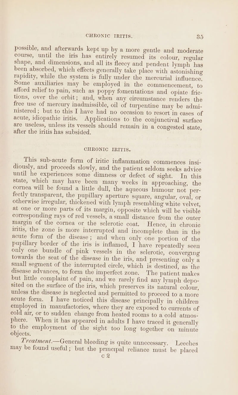 possible, and afterwards kept up by a more gentle and moderate course, until the iris has entirely resumed its colour, regular shape, and dimensions, and all its fleecy and pendent lymph has been absorbed, which effects generally take place with astonishing rapidity, while the system is fully under the mercurial influence. Some auxiliaries may be employed in the commencement, to afford relief to pain, such as poppy fomentations and opiate fric- tions, over the orbit; and, when any circumstance renders the free use of mercury inadmissible, oil of turpentine may be admi- nistered ; but to this I have had no occasion to resort in cases of acute, idiopathic iritis. Applications to the conjunctival surface are useless, unless its vessels should remain in a congested state, after the iritis has subsided. CHRONIC IRITIS. This sub-acute form of iritic inflammation commences insi- diously, and proceeds slowly, and the patient seldom seeks advice until he experiences some dimness or defect of sight. In this state, which may have been many weeks in approaching, the cornea will be found a little dull, the aqueous humour not per- fectly transparent, the pupillary aperture square, angular, oval, or otherwise irregular, thickened with lymph resembling white velvet, at one or more parts of its margin, opposite which will be visible corresponding rays of red vessels, a small distance from the outer Margin of the cornea or the sclerotic coat. Hence, in chronic iritis, the zone is more interrupted and incomplete than in the acute form of the disease; and when only one portion of the papillary border of the iris is inflamed, I have repeatedly seen only one bundle of pink vessels in the sclerotic, converging towards the seat of the disease in the iris, and presenting only a small segment of the interrupted circle, which is destined, as the disease advances, to form the imperfect zone. The patient makes but little complaint of pain, and we rarely find any lymph depo- sited on the surface of the iris, which preserves its natural colour, unless the disease is neglected and permitted to proceed to a more acute form. I have noticed this disease principally in children employed in manufactories, where they are exposed to currents of cold air, or to sudden change from heated rooms to a cold atmos- phere. When it has appeared in adults I have traced it generally to the employment of the sight too long together on minute objects. L'reatment.—General bleeding is quite unnecessary. Leeches may be found useful; but the principal reliance must be placed CR