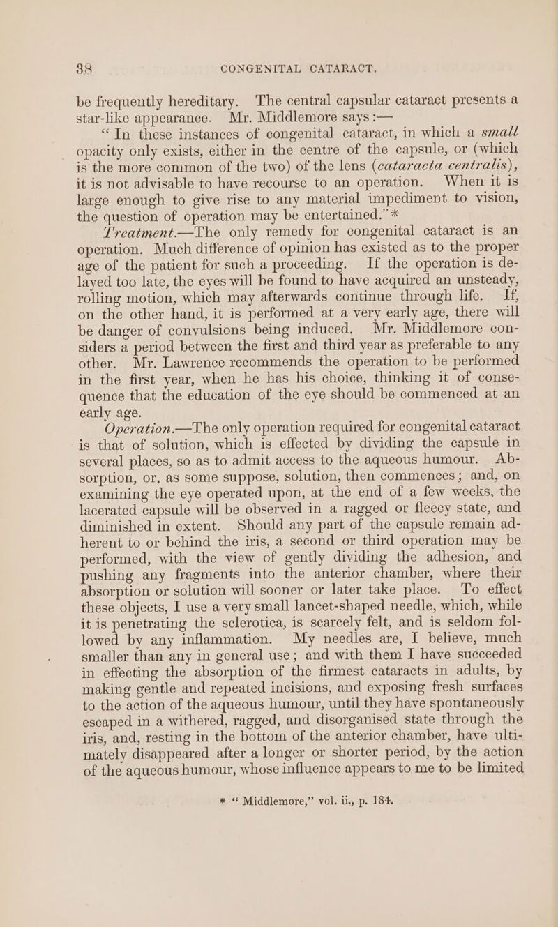 be frequently hereditary. The central capsular cataract presents a star-like appearance. Mr. Middlemore says :— “Tn these instances of congenital cataract, in which a small opacity only exists, either in the centre of the capsule, or (which is the more common of the two) of the lens (cataracta centralis), it is not advisable to have recourse to an operation. When it is large enough to give rise to any material impediment to vision, the question of operation may be entertained.’ * Treatment.—The only remedy for congenital cataract is an operation. Much difference of opinion has existed as to the proper age of the patient for such a proceeding. If the operation is de- layed too late, the eyes will be found to have acquired an unsteady, rolling motion, which may afterwards continue through life. I, on the other hand, it is performed at a very early age, there will be danger of convulsions being induced, Mr. Middlemore con- siders a period between the first and third year as preferable to any other. Mr. Lawrence recommends the operation to be performed in the first year, when he has his choice, thinking it of conse- quence that the education of the eye should be commenced at an early age. Operation.—The only operation required for congenital cataract is that of solution, which is effected by dividing the capsule in several places, so as to admit access to the aqueous humour. Ab- sorption, or, as some suppose, solution, then commences; and, on examining the eye operated upon, at the end of a few weeks, the lacerated capsule will be observed in a ragged or fleecy state, and diminished in extent. Should any part of the capsule remain ad- herent to or behind the iris, a second or third operation may be performed, with the view of gently dividing the adhesion, and pushing any fragments into the anterior chamber, where their absorption or solution will sooner or later take place. ‘To effect these objects, I use a very small lancet-shaped needle, which, while it is penetrating the sclerotica, is scarcely felt, and is seldom fol- lowed by any inflammation. My needles are, I believe, much smaller than any in general use; and with them I have succeeded in effecting the absorption of the firmest cataracts in adults, by making gentle and repeated incisions, and exposing fresh surfaces to the action of the aqueous humour, until they have spontaneously escaped in a withered, ragged, and disorganised state through the iris, and, resting in the bottom of the anterior chamber, have ulti- mately disappeared after a longer or shorter period, by the action of the aqueous humour, whose influence appears to me to be limited