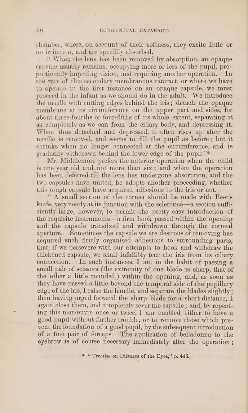 chamber, where, on aceount of their softness, they excite little or no irritation, and are speedily absorbed. ‘When the lens has been removed by absorption, an opaque capsule usuaily remains, occupying more or less of the pupil, pro- portionally impeding vision, and requiring another operation. In the cure of this secondary membranous cataract, or where we have to operate in the first Instance on an opaque capsule, we must proceed in the infant as we should do in the adult. We introduce the needle with cutting edges behind the iris; detach the opaque membrane at its circumference on the upper part and sides, for about three-fourths or four-fifths of its whole extent, separating it as completely as we can from the ciliary body, and depressing it. When thus detached. and depressed, it often rises up after the needle is removed, and seems to fill the pupil as before; but it shrinks when no longer connected at the circumference, and is gradually withdrawn behind the lower edge of the pupil.”* Mr. Middlemore prefers the anterior operation when the child is one year old and not more than six; and when the operation has been deferred till the lens has undergone absorption, and the two capsules have united, he adopts another proceeding, whether this tough capsule have acquired adhesions to the iris or not. - “ A small section of the cornea should be made with Beer's knife, very nearly at its junction with the sclerotica—a section suffi- ciently large, however, to permit the pretty easy introduction of the requisite instruments—a firm hook passed within the opening and the capsule transfixed and withdrawn through the corneal aperture. Sometimes the capsule we are desirous of removing has acquired such firmly organised adhesions to surrounding parts, that, if we persevere with our attempts to hook and withdraw the thickened capsule, we shall infallibly tear the iris from its ciliary connection. In such instances, I am in the habit of passing a small pair of scissors (the extremity of one blade is sharp, that of the other a little rounded,) within the opening, and, as soon as they have passed a little beyond the temporal side of the pupillary edge of the iris, I raise the handle, and separate the blades slightly ; then having urged forward the sharp blade fora short distance, I again close them, and completely sever the capsule ; and, by repeat- ing this manoeuvre once or twice, I am enabled either to have a good pupil without further trouble, or to remove those which pre- vent the foundation of a good pupil, by the subsequent introduction of a fine pair of forceps. The application of belladonna to the eyebrow is of course necessary immediately after the operation ;