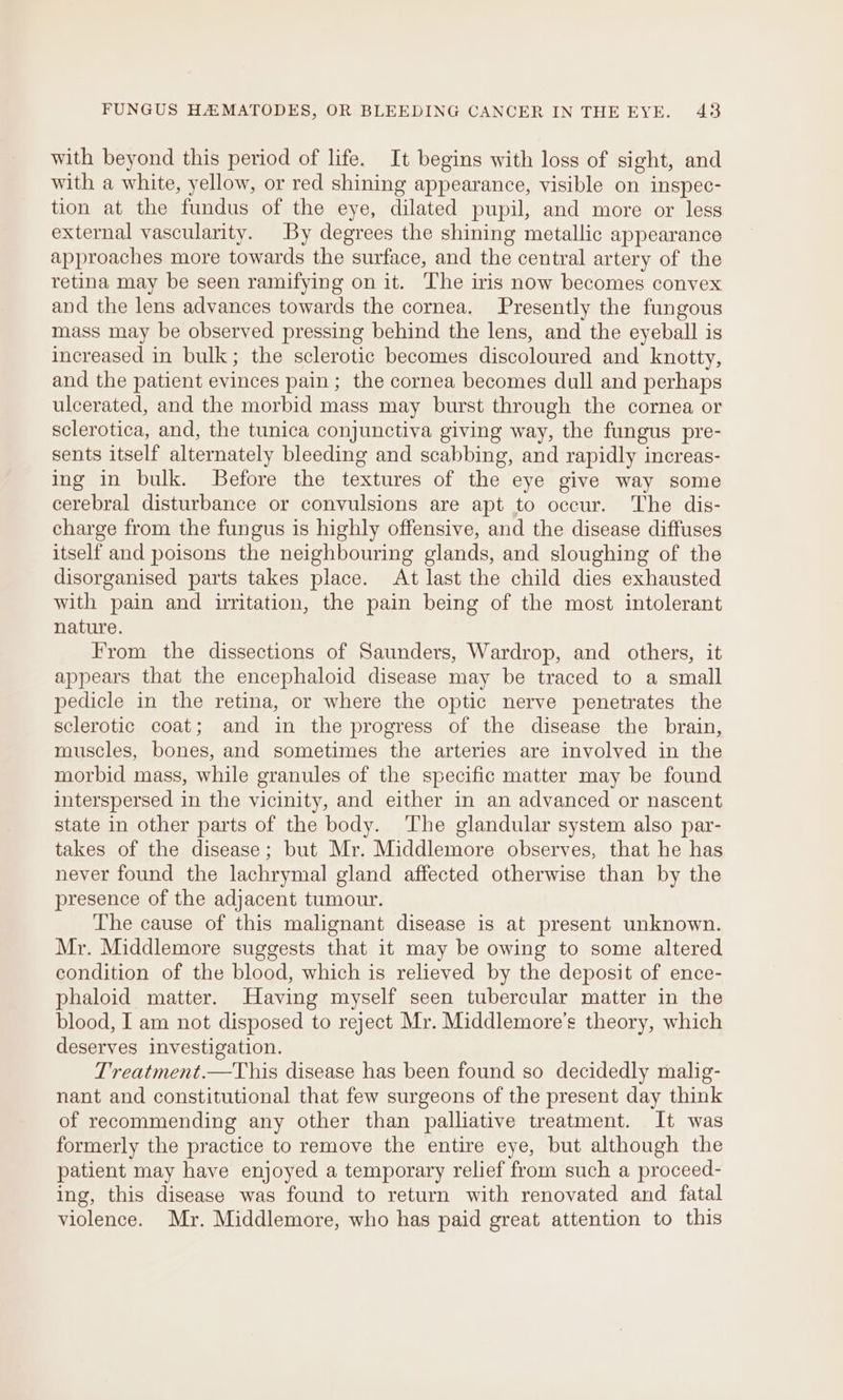 with beyond this period of life. It begins with loss of sight, and with a white, yellow, or red shining appearance, visible on inspec- tion at the fundus of the eye, dilated pupil, and more or less external vascularity. By degrees the shining metallic appearance approaches more towards the surface, and the central artery of the retina may be seen ramifying on it. The iris now becomes convex and the lens advances towards the cornea. Presently the fungous mass may be observed pressing behind the lens, and the eyeball is increased in bulk; the sclerotic becomes discoloured and knotty, and the patient evinces pain; the cornea becomes dull and perhaps ulcerated, and the morbid mass may burst through the cornea or sclerotica, and, the tunica conjunctiva giving way, the fungus pre- sents itself alternately bleeding and scabbing, and rapidly increas- ing in bulk. Before the textures of the eye give way some cerebral disturbance or convulsions are apt to occur. The dis- charge from the fungus is highly offensive, and the disease diffuses itself and poisons the neighbouring glands, and sloughing of the disorganised parts takes place. At last the child dies exhausted with pain and irritation, the pain being of the most intolerant nature. From the dissections of Saunders, Wardrop, and others, it appears that the encephaloid disease may be traced to a small pedicle in the retina, or where the optic nerve penetrates the sclerotic coat; and in the progress of the disease the brain, muscles, bones, and sometimes the arteries are involved in the morbid mass, while granules of the specific matter may be found interspersed in the vicinity, and either in an advanced or nascent state in other parts of the body. The glandular system also par- takes of the disease; but Mr. Middlemore observes, that he has never found the lachrymal gland affected otherwise than by the presence of the adjacent tumour. The cause of this malignant disease is at present unknown. Mr. Middlemore suggests that it may be owing to some altered condition of the blood, which is relieved by the deposit of ence- phaloid matter. Having myself seen tubercular matter in the blood, I am not disposed to reject Mr. Middlemore’s theory, which deserves investigation. Treatment.—This disease has been found so decidedly malig- nant and constitutional that few surgeons of the present day think of recommending any other than palliative treatment. It was formerly the practice to remove the entire eye, but although the patient may have enjoyed a temporary relief from such a proceed- ing, this disease was found to return with renovated and fatal violence. Mr. Middlemore, who has paid great attention to this