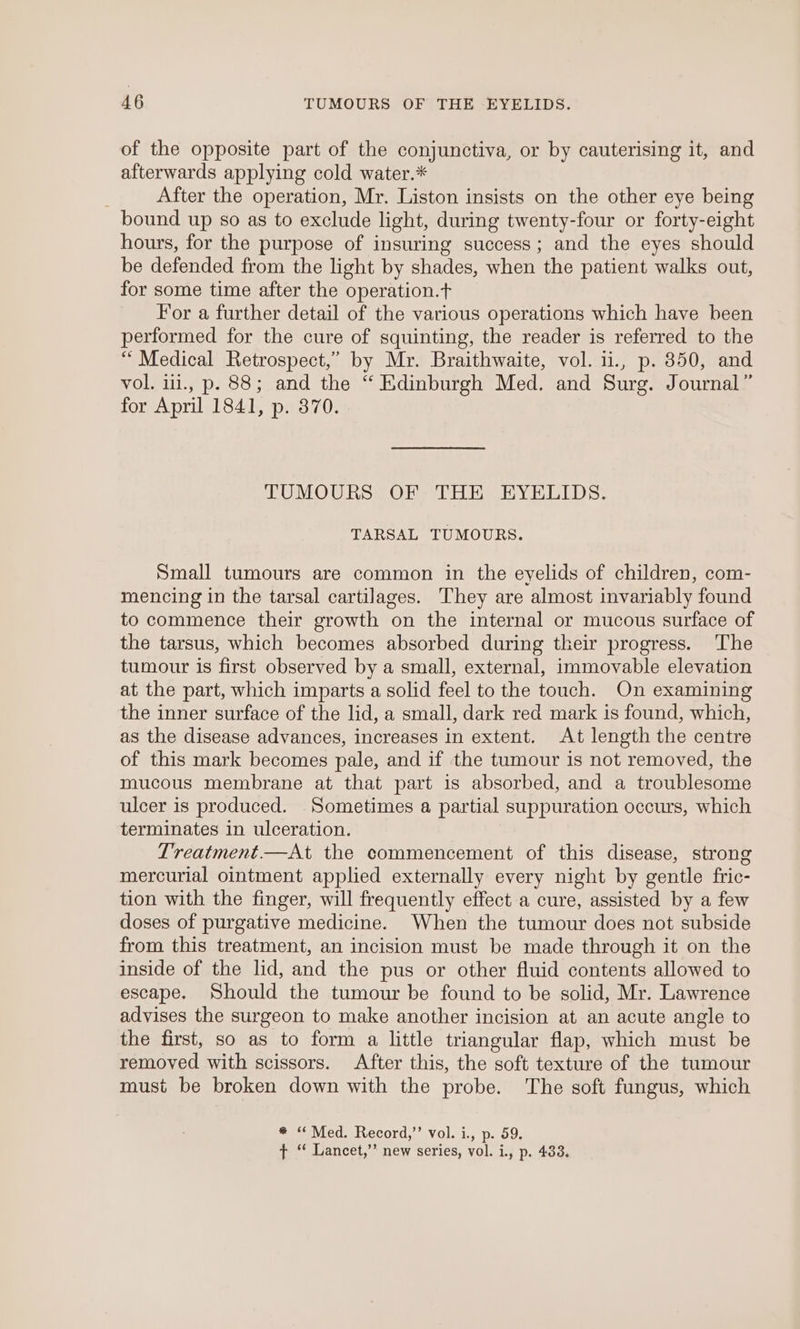 of the opposite part of the conjunctiva, or by cauterising it, and afterwards applying cold water.* After the operation, Mr. Liston insists on the other eye being bound up so as to exclude light, during twenty-four or forty-eight hours, for the purpose of insuring success; and the eyes should be defended from the light by shades, when the patient walks out, for some time after the operation.t For a further detail of the various operations which have been performed for the cure of squinting, the reader is referred to the “ Medical Retrospect,” by Mr. Braithwaite, vol. 1i., p. 350, and vol. iii., p. 88; and the “ Edinburgh Med. and Surg. Journal” for April 1841, p. 370. TUMOURS OF THE EYELIDS. TARSAL TUMOURS. Small tumours are common in the eyelids of children, com- mencing in the tarsal cartilages. They are almost invariably found to commence their growth on the internal or mucous surface of the tarsus, which becomes absorbed during their progress. The tumour is first observed by a small, external, immovable elevation at the part, which imparts a solid feel to the touch. On examining the inner surface of the lid, a small, dark red mark is found, which, as the disease advances, increases in extent. At length the centre of this mark becomes pale, and if the tumour is not removed, the mucous membrane at that part is absorbed, and a troublesome ulcer is produced. Sometimes a partial suppuration occurs, which terminates in ulceration. Treatment.—At the commencement of this disease, strong mercurial ointment applied externally every night by gentle fric- tion with the finger, will frequently effect a cure, assisted by a few doses of purgative medicine. When the tumour does not subside from this treatment, an incision must be made through it on the inside of the lid, and the pus or other fluid contents allowed to escape. Should the tumour be found to be solid, Mr. Lawrence advises the surgeon to make another incision at an acute angle to the first, so as to form a little triangular flap, which must be removed with scissors. After this, the soft texture of the tumour must be broken down with the probe. The soft fungus, which * “Med. Record,” vol. i., p. 59. ¢ ‘ Lancet,”’ new series, vol. i., p. 433.