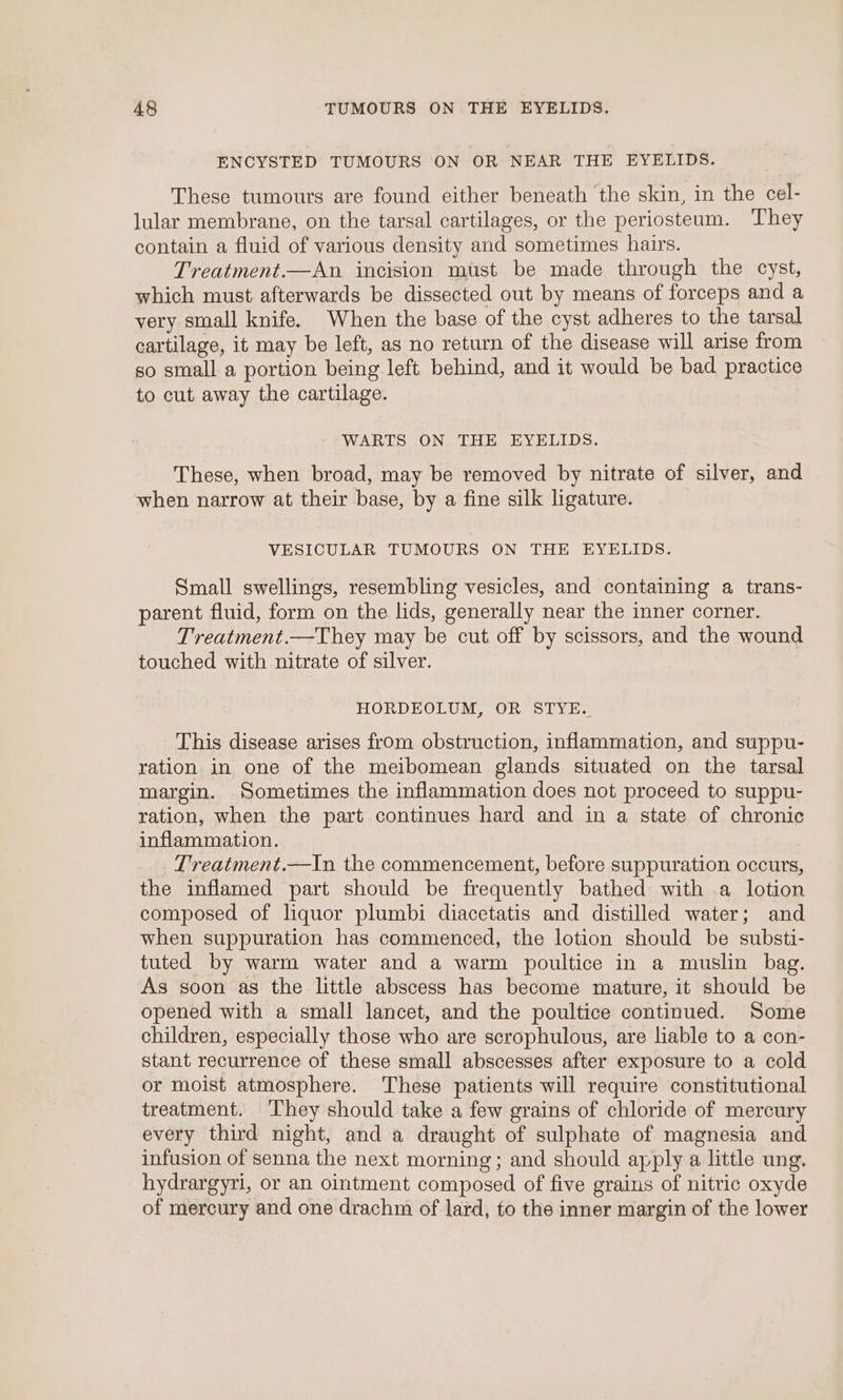 ENCYSTED TUMOURS ON OR NEAR THE EYELIDS. These tumours are found either beneath the skin, in the cel- lular membrane, on the tarsal cartilages, or the periosteum. They contain a fluid of various density and sometimes hairs. Treatment.—An incision must be made through the cyst, which must afterwards be dissected out by means of forceps and a yery small knife. When the base of the cyst adheres to the tarsal cartilage, it may be left, as no return of the disease will arise from so small a portion being left behind, and it would be bad practice to cut away the cartilage. WARTS ON THE EYELIDS. These, when broad, may be removed by nitrate of silver, and when narrow at their base, by a fine silk ligature. | VESICULAR TUMOURS ON THE EYELIDS. Small swellings, resembling vesicles, and containing a trans- parent fluid, form on the lids, generally near the inner corner. Treatment.—They may be cut off by scissors, and the wound touched with nitrate of silver. HORDEOLUM, OR STYE. This disease arises from obstruction, inflammation, and suppu- ration in one of the meibomean glands situated on the tarsal margin. Sometimes the inflammation does not proceed to suppu- ration, when the part continues hard and in a state of chronic inflammation. Treatment.—In the commencement, before suppuration occurs, the inflamed part should be frequently bathed with a lotion composed of liquor plumbi diacetatis and distilled water; and when suppuration has commenced, the lotion should be substi- tuted by warm water and a warm poultice in a muslin bag. As soon as the little abscess has become mature, it should be opened with a small lancet, and the poultice continued. Some children, especially those who are scrophulous, are liable to a con- stant recurrence of these small abscesses after exposure to a cold or moist atmosphere. These patients will require constitutional treatment. ‘They should take a few grains of chloride of mercury every third night, and a draught of sulphate of magnesia and infusion of senna the next morning; and should apply a little ung. hydrargyri, or an ointment composed of five grains of nitric oxyde of mercury and one drachm of lard, to the inner margin of the lower