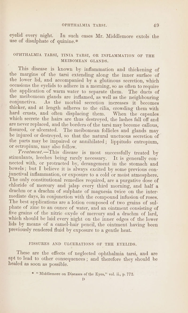 eyelid every night. In such cases Mr. Middlemore extols the use of disulphate of quinine.* 7 7 OPHTHALMIA TARSI, TINIA TARSI, OR INFLAMMATION OF THE MEIBOMEAN GLANDS. This disease is known by- inflammation and thickening of the margins of the tarsi extending along the inner surface of the lower lid, and accompanied by a glutinous secretion, which occasions the eyelids to adhere in a morning, so as often to require the application of warm water to separate them. The ducts of the meibomean glands are inflamed, as well as the neighbouring conjunctiva. As the morbid secretion increases it becomes thicker, and at length adheres to the cilia, crowding them with hard crusts, and often displacing them. When the capsules which secrete the hairs are thus destroyed, the lashes fall off and are never replaced, and the borders of the tarsi may become callous, fissured, or ulcerated. The meibomean follicles and glands may be injured or destroyed, so that the natural unctuous secretion of the parts may be impaired or annihilated; lippitudo entropium, or ectropium, may also follow. Treatment.—This disease is most successfully treated by stimulants, leeches being rarely necessary. It is generally con- nected with, or protracted by, derangement in the stomach and bowels; but I believe it is always excited by some previous con- junctival inflammation, or exposure to a cold or moist atmosphere. The only constitutional remedies required, are a purgative dose of chloride of mercury and jalap every third morning, and half a drachm or a drachm of sulphate of magnesia twice on the inter- mediate days, in conjunction with the compound infusion of roses. The best applications are a lotion composed of two grains of sul- phate of zinc to an ounce of water, and an ointment consisting of five grains of the nitric oxyde of mercury and a drachm of lard, which should be laid every night on the inner edges of the lower lids by means of a camel-hair pencil, the ointment having been previously rendered fluid by exposure to a gentle heat. FISSURES AND ULCERATIONS OF THE EYELIDS. These are the effects of neglected ophthalmia tarsi, and are apt to lead to other consequences; and therefore they should be healed as soon as possible. * “ Middlemore on Diseases of the Eyes,’ vol. ii., p. 772. D