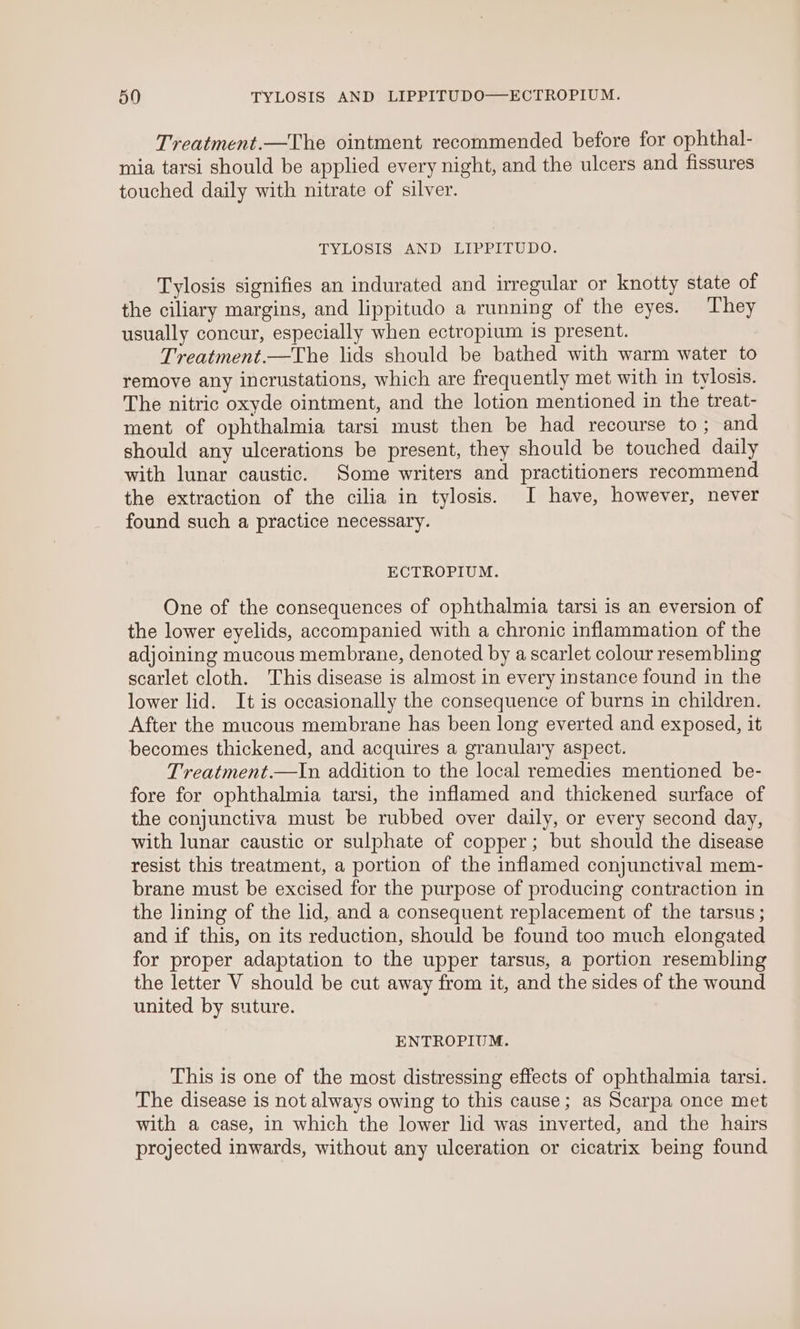 Treatment.—The ointment recommended before for ophthal- mia tarsi should be applied every night, and the ulcers and fissures touched daily with nitrate of silver. TYLOSIS AND LIPPITUDO. Tylosis signifies an indurated and irregular or knotty state of the ciliary margins, and lippitudo a running of the eyes. They usually concur, especially when ectropium is present. Treatment.—The lids should be bathed with warm water to remove any incrustations, which are frequently met with in tylosis. The nitric oxyde ointment, and the lotion mentioned in the treat- ment of ophthalmia tarsi must then be had recourse to; and should any ulcerations be present, they should be touched daily with lunar caustic. Some writers and practitioners recommend the extraction of the cilia in tylosis. I have, however, never found such a practice necessary. ECTROPIUM. One of the consequences of ophthalmia tarsi is an eversion of the lower eyelids, accompanied with a chronic inflammation of the adjoining mucous membrane, denoted by a scarlet colour resembling scarlet cloth. This disease is almost in every instance found in the lower lid. It is occasionally the consequence of burns in children. After the mucous membrane has been long everted and exposed, it becomes thickened, and acquires a granulary aspect. Treatment.—In addition to the local remedies mentioned be- fore for ophthalmia tarsi, the inflamed and thickened surface of the conjunctiva must be rubbed over daily, or every second day, with lunar caustic or sulphate of copper; but should the disease resist this treatment, a portion of the inflamed conjunctival mem- brane must be excised for the purpose of producing contraction in the lining of the lid, and a consequent replacement of the tarsus ; and if this, on its reduction, should be found too much elongated for proper adaptation to the upper tarsus, a portion resembling the letter V should be cut away from it, and the sides of the wound united by suture. ENTROPIUM. This is one of the most distressing effects of ophthalmia tarsi. The disease is not always owing to this cause; as Scarpa once met with a case, in which the lower lid was inverted, and the hairs projected inwards, without any ulceration or cicatrix being found