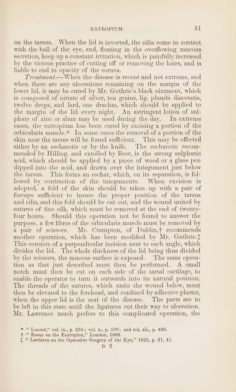 ENTROPIUM. ‘| on the tarsus. When the lid is inverted, the cilia come in contact with the ball of the eye, and, floating in the overflowing mucous secretion, keep up a constant irritation, which is painfully increased by the vicious practice of cutting off or removing the hairs, and is lable to end in opacity of the cornea. Treatment.—When the disease is recent and not extreme, and when there are any ulcerations remaining on the margin of the lower lid, it may be cured by Mr. Guthrie's black ointment, which is composed of nitrate of silver, ten grains, lig. plumbi diacetatis, twelve drops, and lard, one drachm, which should be applied to the margin of the lid every night. An astringent lotion of sul- phate of zinc or alum may be used during the day. In extreme cases, the entropium has been cured by excising a portion of the orbicularis muscle.* In some cases the removal of a portion of the skin near the tarsus will be found sufficient. This may be effected either by an escharotic or by the knife. The escharotic recom- mended by Hilling, and extolled by Beer, is the strong sulphuric acid, which should be applied by a piece of wood or a glass pen dipped into the acid, and drawn over the integument just below the tarsus. This forms an eschar, which, on its separation, is fol- lowed by contraction of the integuments. When excision is adopted, a fold of the skin should be taken up with a pair of forceps sufficient to insure the proper position of the tarsus and cilia, and this fold should be cut out, and the wound united by sutures of fine silk, which must be removed at the end of twenty- four hours. Should this operation not be found to answer the purpose, a few fibres of the orbicularis muscle must be removed by a pair of scissors. Mr. Crampton, of Dublin,{ recommends another operation, which has been modified by Mr. Guthrie.t This consists of a perpendicular incision near to each angle, which divides the lid. The whole thickness of the lid being thus divided by the scissors, the mucous surface is exposed. ‘The same opera- tion as that just described must then be performed. A small notch must then be cut on each side of the tarsal cartilage, to enable the operator to turn it outwards into its natural position. The threads of the sutures, which unite the wound below, must then be elevated to the forehead, and confined by adhesive plaster, when the upper lid is the seat of the disease. The parts are to be left in this state until the ligatures cut their way to ulceration. Mr. Lawrence much prefers to this complicated operation, the * * Lancet,” vol. ix., p. 235; vol. x., p. 539; and vol. xii., p. 480. + ‘‘ Essay on the Entropion,’’ London, 1806. { “ Lectures on the Operative Surgery of the Eye,” 1825, p. 31, 41. Dee