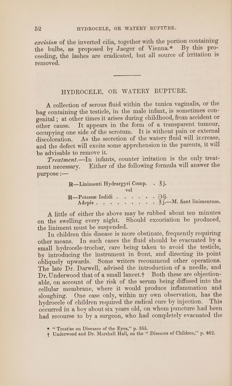 excision of the inverted cilia, together with the portion containing the bulbs, as proposed by Jaeger of Vienna.* By this pro- ceeding, the lashes are eradicated, but all source of irritation 1s removed. HYDROCELE, OR WATERY RUPTURE. A collection of serous fluid within the tunica vaginalis, or the bag containing the testicle, in the male infant, 1s sometimes con- genital ; at other times it arises during childhood, from accident or other cause. It appears in the form of a transparent tumour, occupying one side of the scrotum. It is without pain or external discoloration. As the secretion of the watery fluid will increase, and the defect will excite some apprehension in the parents, it will be advisable to remove it. Treatment.—In infants, counter irritation is the only treat- ment necessary. Hither of the following formula will answer the purpose :— R—Linimenti Hydrargyri Comp. . 3). | vel BR=Potassellodidis.ys.5- heey: Adepis. . . . + + + + + 3j.—M. fiant linimentum. A little of either the above may be rubbed about ten minutes on the swelling every night. Should excoriation be produced, the liniment must be suspended. In children this disease is more obstinate, frequently requiring other means. In such cases the fluid should be evacuated by a small hydrocele-trochar, care being taken to avoid the testicle, by introducing the instrument in front, and directing its point obliquely upwards. Some writers recommend other operations. The late Dr. Darwell, advised the introduction of a needle, and Dr. Underwood that of a small lancet.t Both these are objection- able, on account of the risk of the serum being diffused into the cellular membrane, where it would produce inflammation and sloughing. One case only, within my own observation, has the hydrocele of children required the radical cure by injection. This occurred in a boy about six years old, on whom puncture had been had recourse to by a surgeon, who had completely evacuated the * ‘ Treatise on Diseases of the Eyes,’ p. 356. + Underwood and Dr. Marshall Hall, on the ‘“ Diseases of Children,’”’ p. 462.