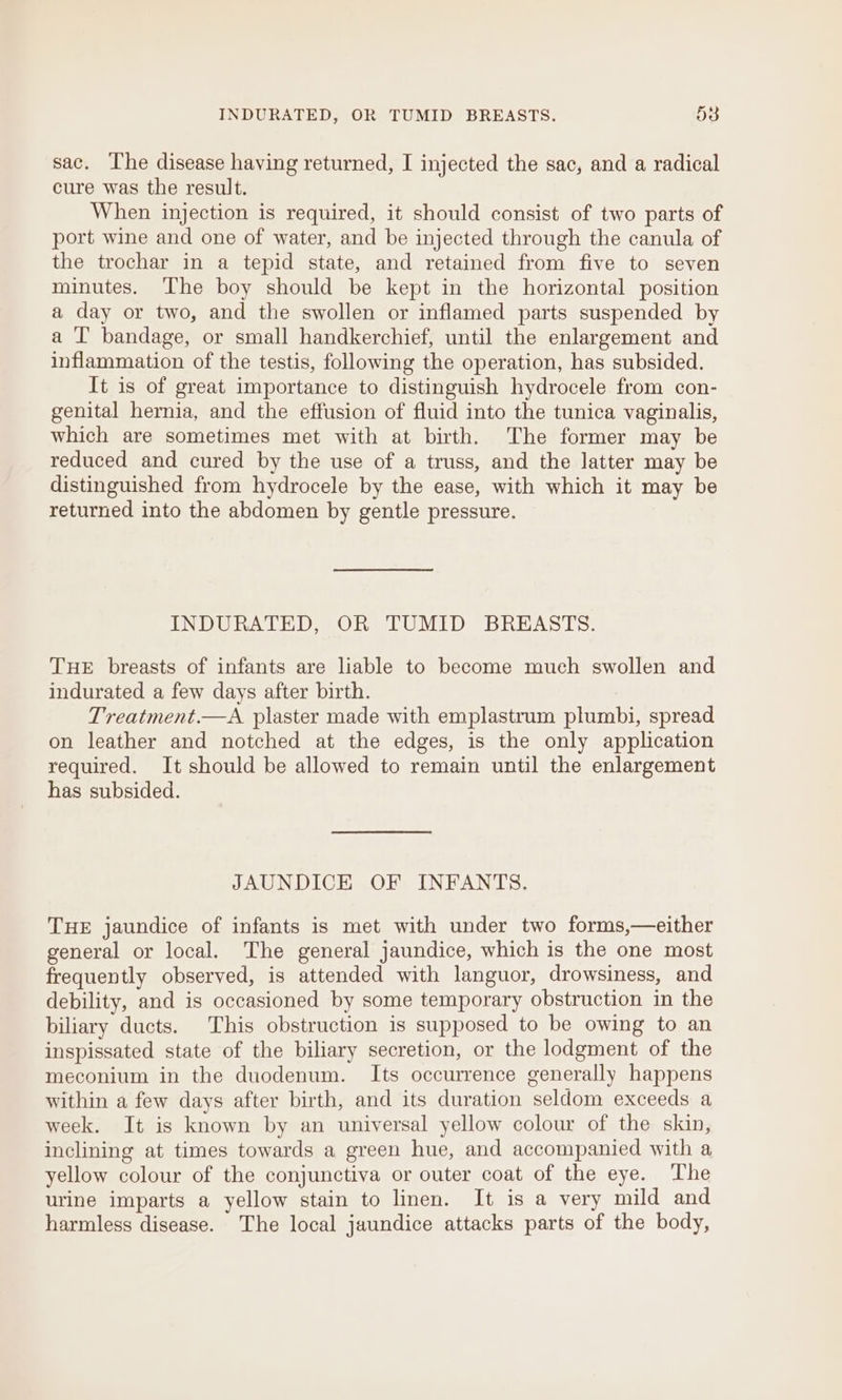 sac. The disease having returned, I injected the sac, and a radical cure was the result. When injection is required, it should consist of two parts of port wine and one of water, and be injected through the canula of the trochar in a tepid state, and retained from five to seven minutes. The boy should be kept in the horizontal position a day or two, and the swollen or inflamed parts suspended by a ‘I bandage, or small handkerchief, until the enlargement and inflammation of the testis, following the operation, has subsided. It is of great importance to distinguish hydrocele from con- genital hernia, and the effusion of fluid into the tunica vaginalis, which are sometimes met with at birth. The former may be reduced and cured by the use of a truss, and the latter may be distinguished from hydrocele by the ease, with which it may be returned into the abdomen by gentle pressure. INDURATED, OR TUMID BREASTS. THE breasts of infants are liable to become much swollen and indurated a few days after birth. Treatment.—A plaster made with emplastrum plumbi, spread on leather and notched at the edges, is the only application required. It should be allowed to remain until the enlargement has subsided. JAUNDICE OF INFANTS. THE jaundice of infants is met with under two forms,—either general or local. The general jaundice, which is the one most frequently observed, is attended with languor, drowsiness, and debility, and is occasioned by some temporary obstruction in the biliary ducts. This obstruction is supposed to be owing to an inspissated state of the biliary secretion, or the lodgment of the meconium in the duodenum. Its occurrence generally happens within a few days after birth, and its duration seldom exceeds a week. It is known by an universal yellow colour of the skin, inclining at times towards a green hue, and accompanied with a yellow colour of the conjunctiva or outer coat of the eye. The urine imparts a yellow stain to linen. It is a very mild and harmless disease. The local jaundice attacks parts of the body,