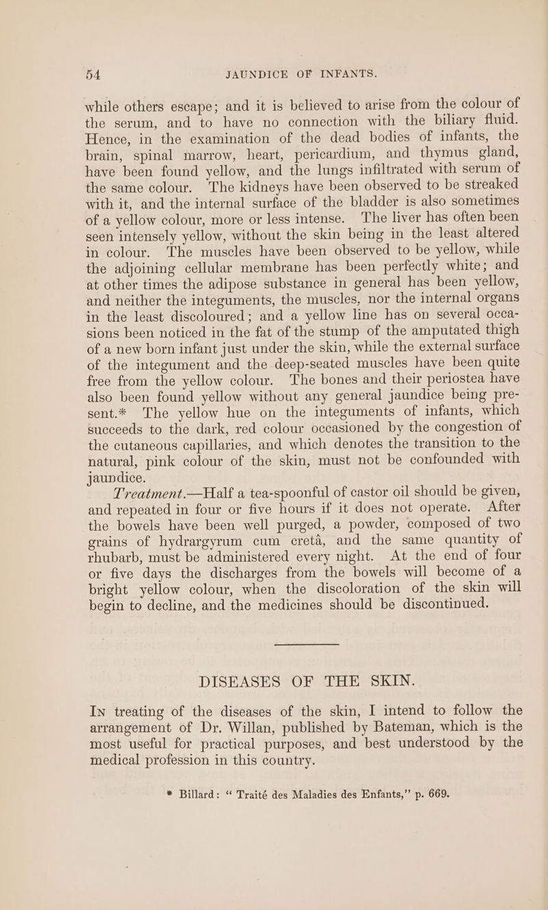 while others escape; and it is believed to arise from the colour of the serum, and to have no connection with the biliary fluid. Hence, in the examination of the dead bodies of infants, the brain, spinal marrow, heart, pericardium, and thymus gland, have been found yellow, and the lungs infiltrated with serum of the same colour. The kidneys have been observed to be streaked with it, and the internal surface of the bladder is also sometimes of a yellow colour, more or less intense. The liver has often been seen intensely yellow, without the skin being in the least altered in colour. The muscles have been observed to be yellow, while the adjoining cellular membrane has been perfectly white; and at other times the adipose substance in general has been yellow, and neither the integuments, the muscles, nor the internal organs in the least discoloured; and a yellow line has on several occa- sions been noticed in the fat of the stump of the amputated thigh of a new born infant just under the skin, while the external surface of the integument and the deep-seated muscles have been quite free from the yellow colour. The bones and their periostea have also been found yellow without any general jaundice being pre- sent.* The yellow hue on the integuments of infants, which succeeds to the dark, red colour occasioned by the congestion of the cutaneous capillaries, and which denotes the transition to the natural, pink colour of the skin, must not be confounded with jaundice. Treatment.—Half a tea-spoonful of castor oil should be given, and repeated in four or five hours if it does not operate. After the bowels have been well purged, a powder, composed of two grains of hydrargyrum cum ecretd, and the same quantity of rhubarb, must be administered every night. At the end of four or five days the discharges from the bowels will become of a bright yellow colour, when the discoloration of the skin will begin to decline, and the medicines should be discontinued. DISEASES OF THE SKIN. In treating of the diseases of the skin, I intend to follow the arrangement of Dr. Willan, published by Bateman, which is the most useful for practical purposes, and best understood by the medical profession in this country. * Billard: “ Traité des Maladies des Enfants,” p. 669.