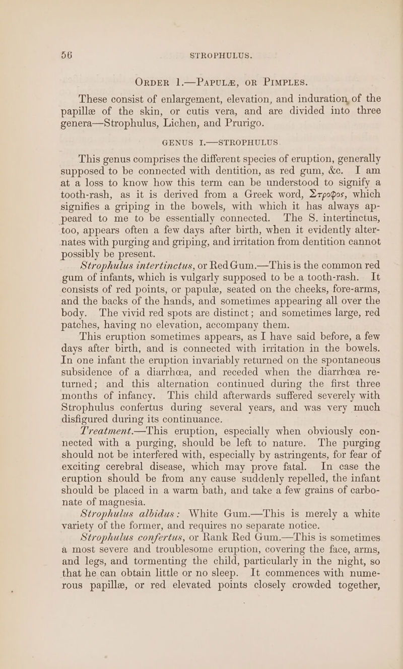 ORDER 1.—PaAPUL&amp;, OR PIMPLES. These consist of enlargement, elevation, and induration, of the papille of the skin, or cutis vera, and are divided into three genera—Strophulus, Lichen, and Prurigo. GENUS I.—STROPHULUS. This genus comprises the different species of eruption, generally supposed to be connected with dentition, as red gum, &amp;c. J am at a loss to know how this term can be understood to signify a tooth-rash, as it is derived from a Greek word, 2rpogos, which signifies a griping in the bowels, with which it has always ap- peared to me to be essentially connected. ‘The 8. intertinctus, too, appears often a few days after birth, when it evidently alter- nates with purging and griping, and irritation from dentition cannot possibly be present. Strophulus intertinctus, or Red Gum.—This is the common red gum of infants, which is vulgarly supposed to be a tooth-rash. It consists of red points, or papule, seated on the cheeks, fore-arms, and the backs of the hands, and sometimes appearing all over the body. The vivid red spots are distinct; and sometimes large, red patches, having no elevation, accompany them. This eruption sometimes appears, as I have said before, a few days after birth, and is connected with irritation in the bowels. In one infant the eruption invariably returned on the spontaneous subsidence of a diarrhoea, and receded when the diarrhea re- turned; and this alternation continued during the first three months of infancy. This child afterwards suffered severely with Strophulus confertus during several years, and was very much disfigured during its continuance. Treatment.—This eruption, especially when obviously con- nected with a purging, should be left to nature. The purging should not be interfered with, especially by astringents, for fear of exciting cerebral disease, which may prove fatal. In case the eruption should be from any cause suddenly repelled, the infant should be placed in a warm bath, and take a few grains of carbo- nate of magnesia. Strophulus albidus: White Gum.—This is merely a white variety of the former, and requires no separate notice. Strophulus confertus, or Rank Red Gum.—This is sometimes a most severe and troublesome eruption, covering the face, arms, and legs, and tormenting the child, particularly in the night, so that he can obtain little or no sleep. It commences with nume- rous papille, or red elevated points closely crowded together,