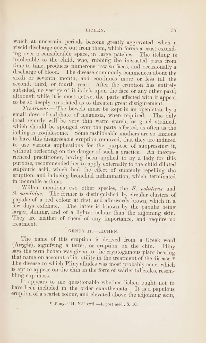 LICHEN. OL which at uncertain periods become greatly aggravated, when a viscid discharge oozes out from them, which forms a crust extend- ing over a considerable space, in large patches. The itching is intolerable to the child, who, rubbing the incrusted parts from time to time, produces numerous raw surfaces, and occasionally a discharge of blood. The disease commonly commences about the sixth or seventh month, and continues more or less till the second, third, or fourth year. After the eruption has entirely subsided, no vestige of it is left wpon the face or any other part ; although while it is most active, the parts affected with it appear to be so deeply excoriated as to threaten great disfigurement. ? L’reatment.—The bowels must be kept in an open state by a small dose of sulphate of magnesia, when required. The only local remedy will be very thin warm starch, or gruel strained, which should be sponged over the parts affected, as often as the itching is troublesome. Some fashionable mothers are so anxious to have this disagreeable eruption removed, that they are induced to use various applications for the purpose of suppressing it, without reflecting on the danger of such a practice. An inexpe- rienced practitioner, having been applied to by a lady for this purpose, recommended her to apply externally to the child diluted sulphuric acid, which had the effect of suddenly repelling the eruption, and inducing bronchial inflammation, which terminated in incurable asthma. Willan mentions two other species, the S. volaticus and S. candidus. The former is distinguished by circular clusters of papule of a red colour at first, and afterwards brown, which in a few days. exfoliate. The latter is known by the papule being larger, shining, and of a lighter colour than the adjoining skin. They are neither of them of any importance, and require no treatment. GENUS II.—LICHEN. The name of this eruption is derived from a Greek word (Aciy7yv), signifying a tetter, or eruption on the chin. Pliny says the term lichen was given to the cryptogamous plant bearing that name on account of its utility in the treatment of the disease.* The disease to which Pliny alludes was most probably acne, which is apt to appear on the chin in the form of scarlet tubercles, resem- bling cup-moss. It appears to me questionable whether lichen ought not to have been included in the order exanthemata. It is a papulous eruption of a scarlet colour, and elevated above the adjoining skin, * Pliny, “ H. N.”’ xxvi.—4, post med., S. 10.