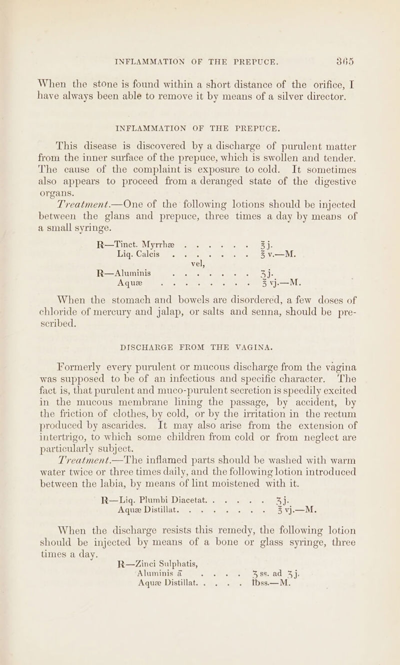 When the stone is found within a short distance of the orifice, I have always been able to remove it by means of a silver director. INFLAMMATION OF THE PREPUCE. This disease is discovered by a discharge of purulent matter from the inner surface of the prepuce, which is swollen and tender. The cause of the complaint is exposure to cold. It sometimes also appears to proceed from a deranged state of the digestive organs. Treatment.—One of the following lotions should be injected between the glans and prepuce, three times a day by means of a small syringe. Pe Linets Miyrrhse Fee fe oe er aS Je Tiga Galeise “2. Wipe scot se 2 SVM, vel, R—Aluminis 5 ati mappa spc ee yl Aquee fe ee Oe bee eS NM When the stomach and bowels are disordered, a few doses of chloride of mercury and jalap, or salts and senna, should be pre- scribed. DISCHARGE FROM THE VAGINA. Formerly every purulent or mucous discharge from the vagina was supposed to be of an infectious and specific character. The fact is, that purulent and muco-purulent secretion is speedily excited in the mucous membrane lining the passage, by accident, by the friction of clothes, by cold, or by the irritation in the rectum produced by ascarides. It may also arise from the extension of intertrigo, to which some children from cold or from neglect are particularly subject. Treatment.—The inflamed parts should be washed with warm water twice or three times daily, and the following lotion introduced between the labia, by means of lint moistened with it. R—Liqs Plumb Diacetath™ ss iy 20165): AaucerD igtillatsges Mee os ott aS Ves When the discharge resists this remedy, the following lotion should be injected by means of a bone or glass syringe, three times a day. R—Zinci Sulphatis, ‘Aluminis @ St oe eases ads 7: Aque Distillat.. . . . tbss—M.