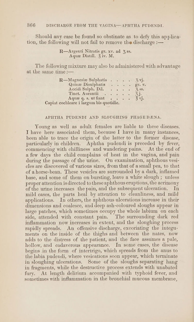 Should any case be found so obstinate as to defy this applica- tion, the following will not fail to remove the discharge :— R—Argenti Nitratis gr. xv. ad 3 ss. Aque Distill. 3 iv. M. The following mixture may also be administered with advantage at the same time :— R—Magnesiez Sulphatis . . . . 4vj. QuinceDisulphatis Geet. ieee. x ACCIGMOW POs ils men eles me anes TinctoAurantils 6 sory ees | Aquee q. Sout fant. woe ese 5°04. Capiat cochleare i largum bis quotidie. APHTHA PUDENDI AND SLOUGHING PHAGEDANA. Young as well as adult females are liable to these diseases. I have here associated them, because | have in many instances, been able to trace the origin of the latter to the former disease, particularly in children. Aphtha pudendi is preceded by fever, commencing with chilliness and wandering pains. At the end of afew days the child complains of heat in the vagina, and pain during the passage of the urine. On examination, aphthous vesi- cles are discovered of various sizes, from that of asmall pea, to that of ahorse-bean. These vesicles are surrounded by a dark, inflamed base, and some of them on bursting, leave a white slough ; unless proper attention is directed to these aphthous eruptions, the acrimony of the urine increases the pain, and the subsequent ulceration. In mild cases, the parts heal by attention to cleanliness, and mild applications. In others, the aphthous ulcerations increase in their dimensions and coalesce, and deep ash-coloured sloughs appear in large patches, which sometimes occupy the whole labium on each side, attended with constant pain. The surrounding dark red inflammation now increases in extent, and the sloughing process rapidly spreads. An offensive discharge, excoriating the integu- ments on the inside of the thighs and between the nates, now adds to the distress of the patient, and the face assumes a pale, hollow, and cadaverous appearance. In some cases, the disease begins in the form of intertrigo, which spreads from the anus to the labia pudendi, where vesications soon appear, which terminate in sloughing ulcerations. Some of the sloughs separating hang in fragments, while the destructive process extends with unabated fury. At length delirium accompanied with typhoid fever, and sometimes with inflammation in the bronchial mucous membrane,