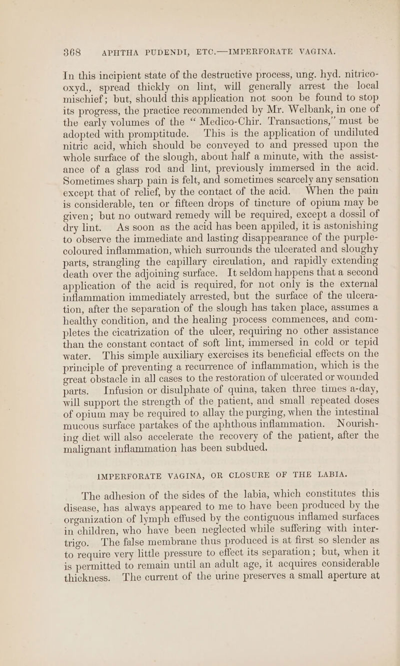 In this incipient state of the destructive process, ung. hyd. nitrico- oxyd., spread thickly on lint, will generally arrest the local mischief; but, should this application not soon be found to stop its progress, the practice recommended by Mr. Welbank, in one of the early volumes of the “ Medico-Chir. Transactions,” must be adopted with promptitude. This is the application of undiluted nitric acid, which should be conveyed to and pressed upon the whole surface of the slough, about half a minute, with the assist- ance of a glass rod and lint, previously immersed in the acid. Sometimes sharp pain is felt, and sometimes scarcely any sensation except that of relief, by the contact of the acid. When the pain is considerable, ten or fifteen drops of tincture of opium may be given; but no outward remedy will be required, except a dossil of dry lint. As soon as the acid has been appiled, it is astonishing to observe the immediate and lasting disappearance of the purple- coloured inflammation, which surrounds the ulcerated and sloughy parts, strangling the capillary circulation, and rapidly extending death over the adjoining surface. It seldom happens that a second application of the acid is required, for not only is the external inflammation immediately arrested, but the surface of the ulcera- tion, after the separation of the slough has taken place, assumes a healthy condition, and the healing process commences, and com- pletes the cicatrization of the ulcer, requiring no other assistance than the constant contact of soft lint, immersed in cold or tepid water. This simple auxiliary exercises its beneficial effects on the principle of preventing a recurrence of inflammation, which is the great obstacle in all cases to the restoration of ulcerated or wounded parts. Infusion or disulphate of quina, taken three times a-day, will support the strength of the patient, and small repeated doses of opium may be required to allay the purging, when the intestinal mucous surface partakes of the aphthous inflammation. Nourish- ing diet will also accelerate the recovery of the patient, after the malignant inflammation has been subdued. IMPERFORATE VAGINA, OR CLOSURE OF THE LABIA. The adhesion of the sides of the labia, which constitutes this disease, has always appeared to me to have been produced by the organization of lymph effused by the contiguous inflamed surfaces in children, who have been neglected while suffering with inter- trigo. The false membrane thus produced is at first so slender as to require very little pressure to effect its separation; but, when it is permitted to remain until an adult age, it acquires considerable thickness. The current of the urine preserves a small aperture at