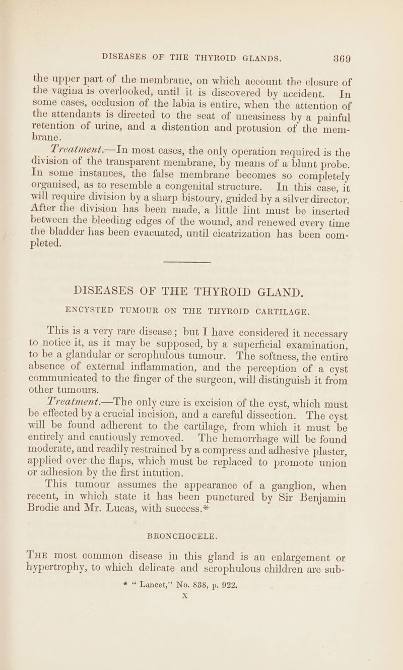 DISEASES OF THE THYROID GLANDS. 869 the upper part of the membrane, on which account the closure of the vagina is overlooked, until it is discovered by accident. In some cases, occlusion of the labia is entire, when the attention of the attendants is directed to the seat of uneasiness by a painful retention of urine, and a distention and protusion of the mem- brane. L’reatment.—In most cases, the only operation required is the division of the transparent membrane, by means of a blunt probe. In some instances, the false membrane becomes so completely organised, as to resemble a congenital structure. In this case, it will require division by a sharp bistoury, guided by a silver director. After the division has been made, a little lint must be inserted between the bleeding edges of the wound, and renewed every time the bladder has been evacuated, until cicatrization has been com- pleted. DISEASES OF THE THYROID GLAND. ENCYSTED TUMOUR ON THE THYROID CARTILAGE. This is a very rare disease; but I have considered it necessary to notice it, as it may be supposed, by a superficial examination, to be a glandular or scrophulous tumour. The softness, the entire absence of external inflammation, and the perception of a cyst communicated to the finger of the surgeon, will distinguish it from other tumours. L'reatment.—The only cure is excision of the cyst, which must be effected by a crucial incision, and a careful dissection. The cyst will be found adherent to the cartilage, from which it must be entirely and cautiously removed. The hemorrhage will be found moderate, and readily restrained by a compress and adhesive plaster, applied over the flaps, which must be replaced to promote union or adhesion by the first intution. This tumour assumes the appearance of a ganglion, when recent, in which state it has been punctured by Sir Benjamin Brodie and Mr. Lucas, with success.* BRONCHOCELE. THE most common disease in this gland is an enlargement or hypertrophy, to which delicate and scrophulous children are sub- * 66 Lancet,” No. 838, p- 922.