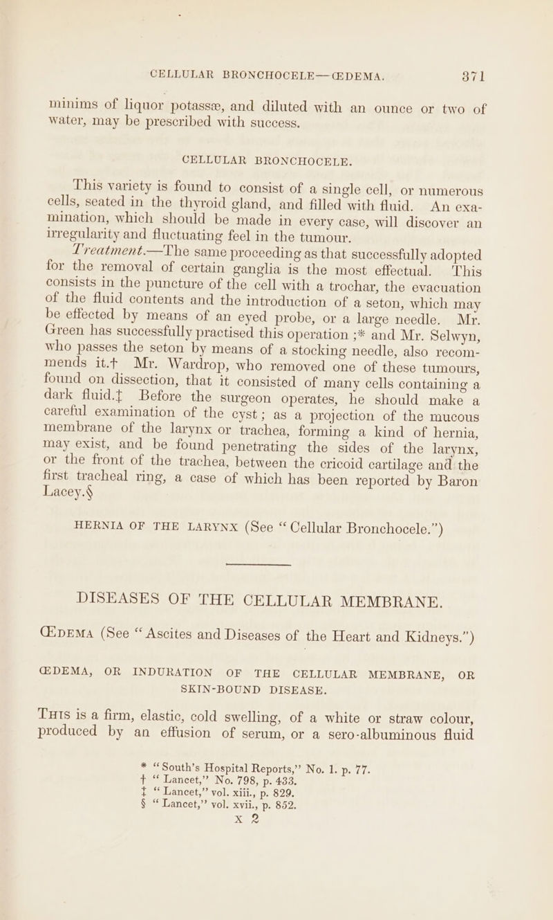 minims of liquor potasse, and diluted with an ounce or two of water, may be prescribed with success. CELLULAR BRONCHOCELE. This variety is found to consist of a single cell, or numerous cells, seated in the thyroid gland, and filled with fluid. An exa- mination, which should be made in every case, will discover an irregularity and fluctuating feel in the tumour. L'reatment.—The same proceeding as that successfully adopted for the removal of certain ganglia is the most effectual. ‘This consists in the puncture of the cell with a trochar, the evacuation of the fluid contents and the introduction of a seton, which may be effected by means of an eyed probe, or a large needle. Mr. Green has successfully practised this operation ;* and Mr. Selwyn, who passes the seton by means of a stocking needle, also recom- mends it.t Mr. Wardrop, who removed one of these tumours, found on dissection, that it consisted of many cells containing a dark fluid.{ Before the surgeon operates, he should make a careful examination of the cyst; as a projection of the mucous membrane of the larynx or trachea, forming a kind of hernia, may exist, and be found penetrating the sides of the larynx, or the front of the trachea, between the cricoid cartilage and the first tracheal ring, a case of which has been reported by Baron Lacey.§ HERNIA OF THE LARYNX (See “ Cellular Bronchocele.”) DISEASES OF THE CELLULAR MEMBRANE. GipEMa (See “ Ascites and Diseases of the Heart and Kidneys.”) G2DEMA, OR INDURATION OF THE CELLULAR MEMBRANE, OR SKIN-BOUND DISEASE. Tuts is a firm, elastic, cold swelling, of a white or straw colour, produced by an effusion of serum, or a sero-albuminous fluid * “South’s Hospital Reports,’ No. 1. p. 77. t “‘ Lancet,” No. 798, p. 433. t “ Lancet,” vol. xiii., p. 829. § “ Lancet,” vol. xvii., p. 852. Be ee