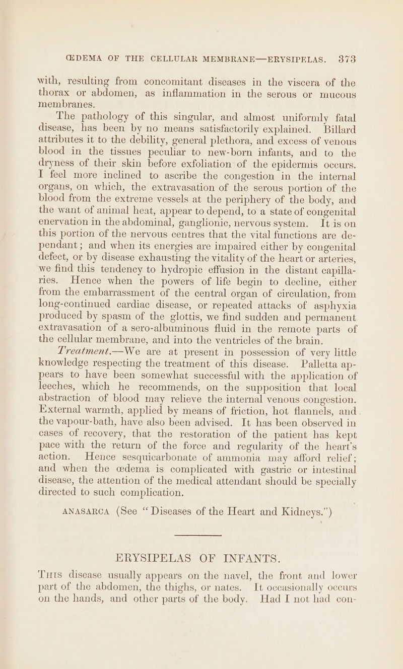 with, resulting from concomitant diseases in the viscera of the thorax or abdomen, as inflammation in the serous or mucous membranes. The pathology of this singular, and almost uniformly fatal disease, has been by no means satisfactorily explained. Billard attributes it to the debility, general plethora, and excess of venous blood in the tissues peculiar to new-born infants, and to the dryness of their skin before exfoliation of the epidermis occurs. I feel more inclined to ascribe the congestion in the internal organs, on which, the extravasation of the serous portion of the blood from the extreme vessels at the periphery of the body, and the want of animal heat, appear to depend, to a state of congenital enervation in the abdominal, ganglionic, nervous system. It is on this portion of the nervous centres that the vital functions are de- pendant; and when its energies are impaired either by congenital defect, or by disease exhausting the vitality of the heart or arteries, we find this tendency to hydropic effusion in the distant capilla- ries. Hence when the powers of life begin to decline, either from the embarrassment of the central organ of circulation, from long-continued cardiac disease, or repeated attacks of asphyxia produced by spasm of the glottis, we find sudden and permanent extravasation of a sero-albuminous fluid in the remote parts of the cellular membrane, and into the ventricles of the brain. L'reatment.—We are at present in possession of very little knowledge respecting the treatment of this disease. Palletta ap- pears to have been somewhat successful with the application of leeches, which he recommends, on the supposition that local abstraction of blood may relieve the internal venous congestion. External warmth, applied by means of friction, hot flannels, and the vapour-bath, have also been advised. It has been observed in cases of recovery, that the restoration of the patient has kept pace with the return of the force and regularity of the heart's action. Hence sesquicarbonate of ammonia may afford relief; and when the cedema is complicated with gastric or intestinal disease, the attention of the medical attendant should be specially directed to such complication. ANASARCA (See “ Diseases of the Heart and Kidneys.”) ERYSIPELAS OF INFANTS. Tuts disease usually appears on the navel, the front and lower part of the abdomen, the thighs, or nates. It occasionally occurs on the hands, and other parts of the body. Had I not had con-