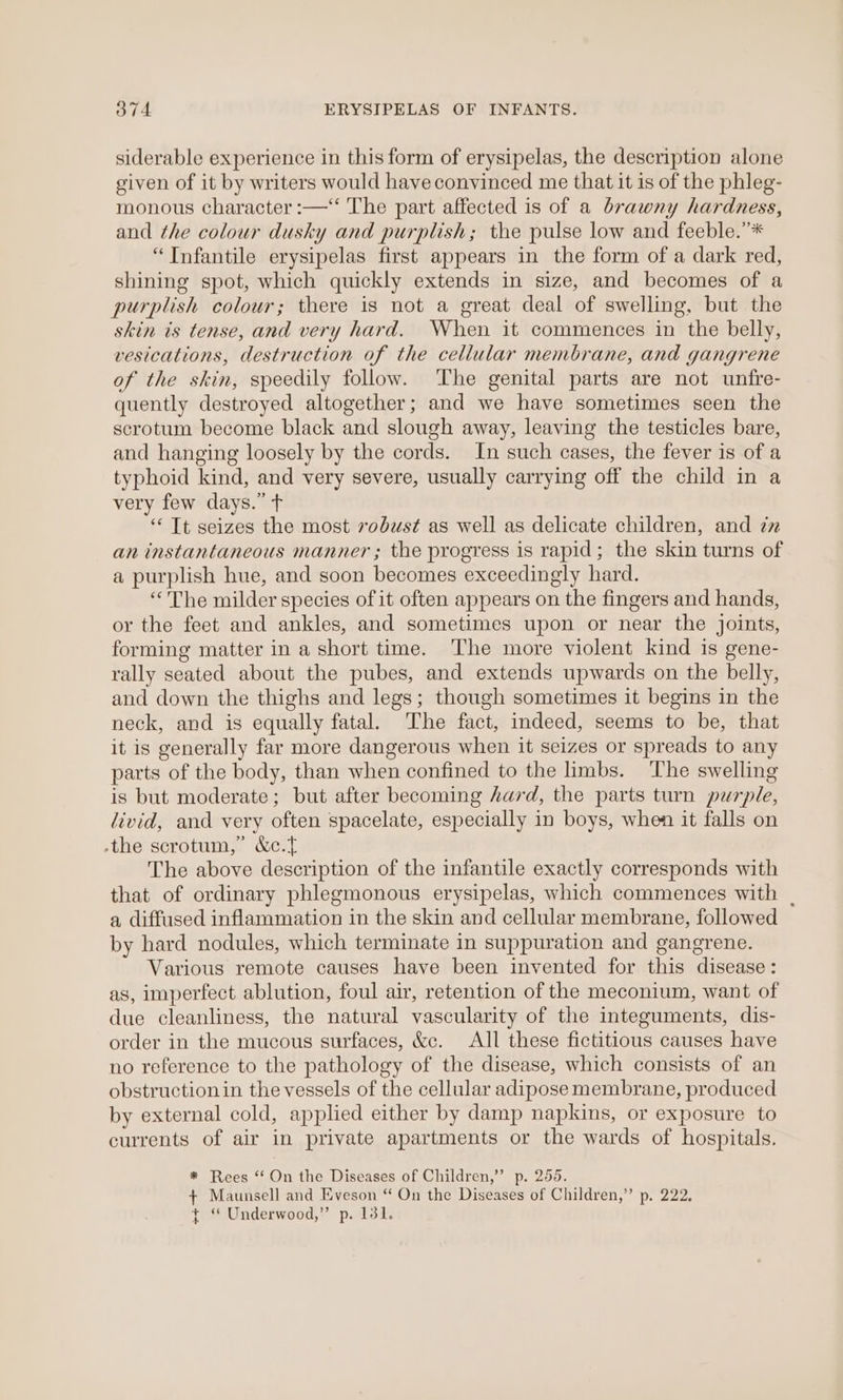 O74 ERYSIPELAS OF INFANTS. siderable experience in this form of erysipelas, the description alone given of it by writers would have convinced me that it is of the phleg- monous character :—‘‘ The part affected is of a brawny hardness, and the colour dusky and purplish; the pulse low and feeble.”* “Infantile erysipelas first appears in the form of a dark red, shining spot, which quickly extends in size, and becomes of a purplish colour; there is not a great deal of swelling, but the skin ts tense, and very hard. When it commences in the belly, vesications, destruction of the cellular membrane, and gangrene of the skin, speedily follow. The genital parts are not unfre- quently destroyed altogether; and we have sometimes seen the scrotum become black and slough away, leaving the testicles bare, and hanging loosely by the cords. In such cases, the fever is of a typhoid kind, and very severe, usually carrying off the child in a very few days.” t ‘Tt seizes the most 7odust as well as delicate children, and zz an instantaneous manner ; the progress is rapid; the skin turns of a purplish hue, and soon becomes exceedingly hard. “The milder species of it often appears on the fingers and hands, or the feet and ankles, and sometimes upon or near the joints, forming matter in a short time. The more violent kind is gene- rally seated about the pubes, and extends upwards on the belly, and down the thighs and legs; though sometimes it begins in the neck, and is equally fatal. The fact, indeed, seems to be, that it is generally far more dangerous when it seizes or spreads to any parts of the body, than when confined to the limbs. ‘The swelling is but moderate; but after becoming hard, the parts turn purple, livid, and very often spacelate, especially in boys, when it falls on -the scrotum,” &amp;c.t The above description of the infantile exactly corresponds with that of ordinary phlegmonous erysipelas, which commences with | a diffused inflammation in the skin and cellular membrane, followed by hard nodules, which terminate in suppuration and gangrene. Various remote causes have been invented for this disease: as, imperfect ablution, foul air, retention of the meconium, want of due cleanliness, the natural vascularity of the integuments, dis- order in the mucous surfaces, &amp;c. All these fictitious causes have no reference to the pathology of the disease, which consists of an obstruction in the vessels of the cellular adipose membrane, produced by external cold, applied either by damp napkins, or exposure to currents of air in private apartments or the wards of hospitals. * Rees “ On the Diseases of Children,” p. 255. + Maunsell and Eveson “ On the Diseases of Children,” p. 222, + “ Underwood,” p. 131.