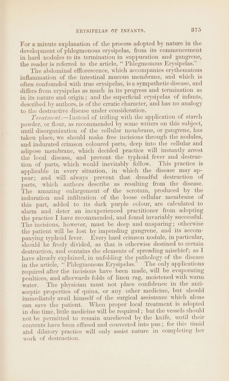 ERYSIPELAS OF INFANTS. 3879 For a minute explanation of the process adopted by nature in the development of phlegmonous erysipelas, from its commencement in hard nodules to its termination in suppuration and gangrene, the reader is referred to the article, ‘““ Phlegmonous Erysipelas.” The abdominal efflorescence, which accompanies erythematous inflammation of the intestinal mucous membrane, and which is often confounded with true erysipelas, isa sympathetic disease, and differs from erysipelas as much in its progress and termination as in its nature and origin; and the superficial erysipelas of infants, described by authors, is of the erratic character, and has no analogy to the destructive disease under consideration. Treatment.—Instead of trifling with the application of starch powder, or flour, as recommended by some writers on this subject, until disorganization of the cellular membrane, or gangrene, has taken place, we should make free incisions through the nodules, and indurated crimson coloured parts, deep into the cellular and adipose membrane, which decided practice will instantly arrest the local disease, and prevent the typhoid fever and destruc- tion of parts, which would inevitably follow. ‘This practice is applicable in every situation, in which the disease may ap- pear; and will always prevent that dreadful destruction of parts, which authors describe as resulting from the disease. The amazing enlargement of the scrotum, produced by the induration and infiltration of the loose cellular membrane of this part, added to its dark purple colour, are calculated to alarm and deter an inexperienced practitioner from adopting the practice I have recommended, and found invariably successful. The incisions, however, must be deep and unsparing; otherwise the patient will be lost by impending gangrene, and its accom- panying typhoid fever. Every hard crimson nodule, in particular, should be freely divided, as that is otherwise destined to certain destruction, and contains the elements of spreading mischief; as I have already explained, in unfolding the pathology of the disease in the article, “ Phlegmonous Erysipelas.” The only applications required after the incisions have been made, will be evaporating poultices, and afterwards folds of linen rag, moistened with warm water. The physician must not place confidence in the anti- sceptic properties of quina, or any other medicine, but should immediately avail himself of the surgical assistance which alone can save the patient. When proper local treatment is adopted in due time, little medicine will be required; but the vessels should not be permitted to remain unrelieved by the knife, until their contents have been effused and converted into pus; for this timid and dilatory practice will only assist nature in completing her work of destruction.
