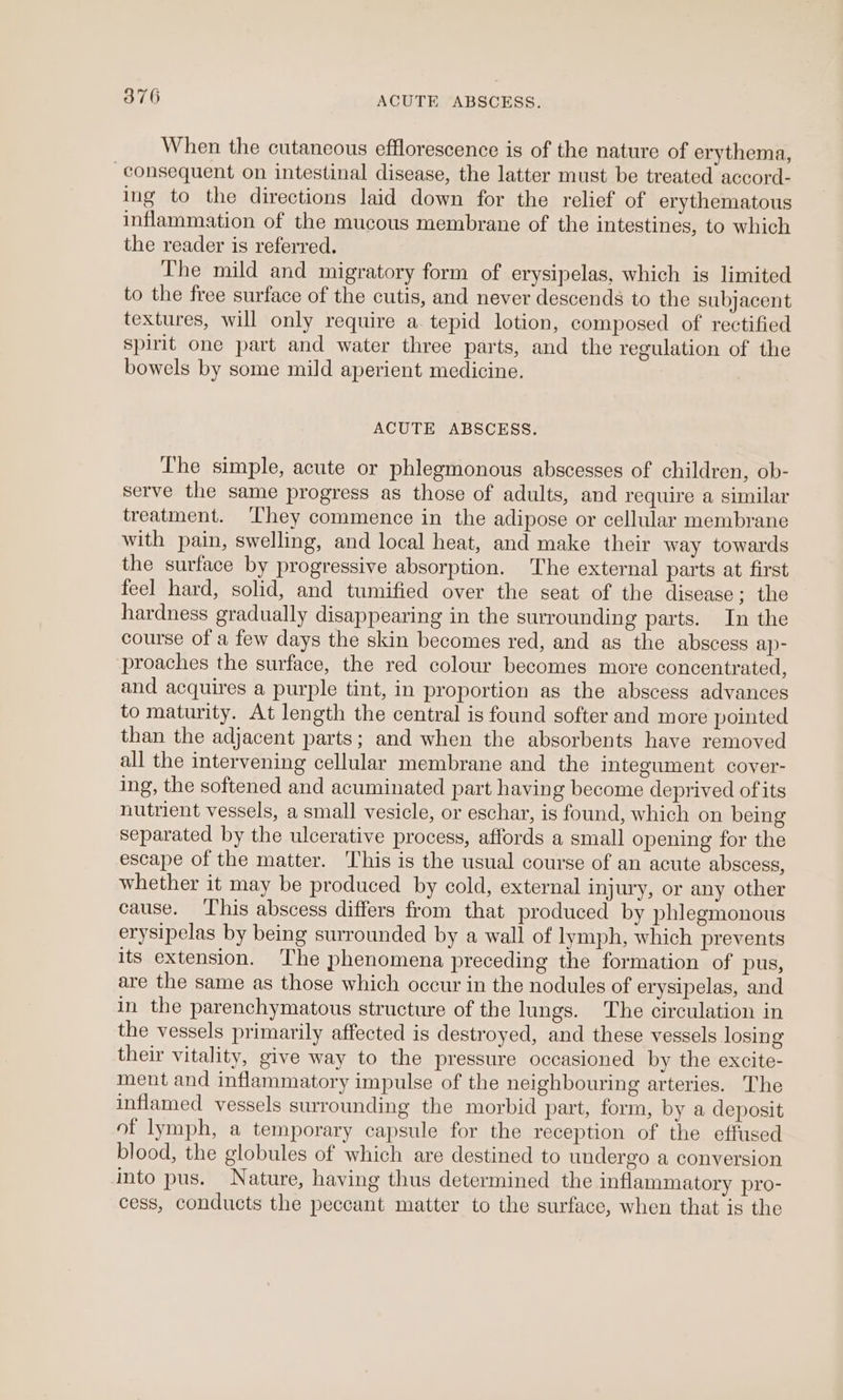 When the cutancous efflorescence is of the nature of erythema, consequent on intestinal disease, the latter must be treated accord- ing to the directions laid down for the relief of erythematous inflammation of the mucous membrane of the intestines, to which the reader is referred. The mild and migratory form of erysipelas, which is limited to the free surface of the cutis, and never descends to the subjacent textures, will only require a. tepid lotion, composed of rectified spirit one part and water three parts, and the regulation of the bowels by some mild aperient medicine. ACUTE ABSCESS. The simple, acute or phlegmonous abscesses of children, ob- serve the same progress as those of adults, and require a similar treatment. They commence in the adipose or cellular membrane with pain, swelling, and local heat, and make their way towards the surface by progressive absorption. The external parts at first feel hard, solid, and tumified over the seat of the disease ; the hardness gradually disappearing in the surrounding parts. In the course of a few days the skin becomes red, and as the abscess ap- proaches the surface, the red colour becomes more concentrated, and acquires a purple tint, in proportion as the abscess advances to maturity. At length the central is found softer and more pointed than the adjacent parts; and when the absorbents have removed all the intervening cellular membrane and the integument cover- ing, the softened and acuminated part having become deprived ofits nutrient vessels, a small vesicle, or eschar, is found, which on being separated by the ulcerative process, affords a small opening for the escape of the matter. This is the usual course of an acute abscess, whether it may be produced by cold, external injury, or any other cause. ‘his abscess differs from that produced by phlegmonous erysipelas by being surrounded by a wall of lymph, which prevents its extension. The phenomena preceding the formation of pus, are the same as those which occur in the nodules of erysipelas, and in the parenchymatous structure of the lungs. The circulation in the vessels primarily affected is destroyed, and these vessels losing their vitality, give way to the pressure occasioned by the excite- ment and inflammatory impulse of the neighbouring arteries. The inflamed vessels surrounding the morbid part, form, by a deposit of lymph, a temporary capsule for the reception of the effused blood, the globules of which are destined to undergo a conversion into pus. Nature, having thus determined the inflammatory pro- cess, conducts the peccant matter to the surface, when that is the