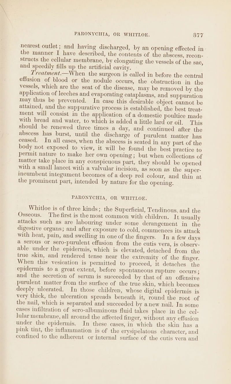 nearest outlet; and having discharged, by an opening effected in- the manner I have described, the contents of the abscess, recon- . structs the cellular membrane, by elongating the vessels of the sac, and speedily fills up the artificial cavity. L’reatment.—When the surgeon is called in before the central effusion of blood or the nodule occurs, the obstruction in the vessels, which are the seat of the disease, may be removed by the application of leeches and evaporating cataplasms, and suppuration may thus be prevented. In case this desirable object cannot be attained, and the suppurative process is established, the best treat- ment will consist in the application of a domestic poultice made with bread and water, to which is added a little lard or oil. This should be renewed three times a day, and continued after the abscess has burst, until the discharge of purulent matter has ceased. In all cases, when the abscess is seated in any part of the body not exposed to view, it will be found the best practice to permit nature to make her own opening ; but when collections of Inatter take place in any conspicuous part, they should be opened with a small lancet with a valvular incision, as soon as the super- incumbent integument becomes of a deep red colour, and thin at the prominent part, intended by nature for the opening. PARONYCHIA, OR WHITLOE. Whitloe is of three kinds; the Superficial, Tendinous, and the Osseous. ‘The first is the most common with children. It usually attacks such as are labouring under some derangement in the digestive organs; and after exposure to cold, commences its attack with heat, pain, and swelling in one of the fingers. In a few days a serous or sero-purulent effusion from the cutis vera, is observ- able under the epidermis, which is elevated, detached from the true skin, and rendered tense near the extremity of the finger. When this vesication is permitted to proceed, it detaches the epidermis to a great extent, before spontaneous rupture occurs ; and the secretion of serum is succeeded by that of an offensive purulent matter from the surface of the true skin, which becomes deeply ulcerated. In those children, whose digital epidermis is very thick, the ulceration spreads beneath it, round tbe root of the nail, which is separated and succeeded by anew nail. In some cases infiltration of sero-albuminous fluid takes place in the cel- lular membrane, all around the affected finger, without any effusion under the epidermis. In these cases, in which the skin has a pink tint, the inflammation is of the erysipelatous character, and confined to the adherent or internal surface of the cutis vera and