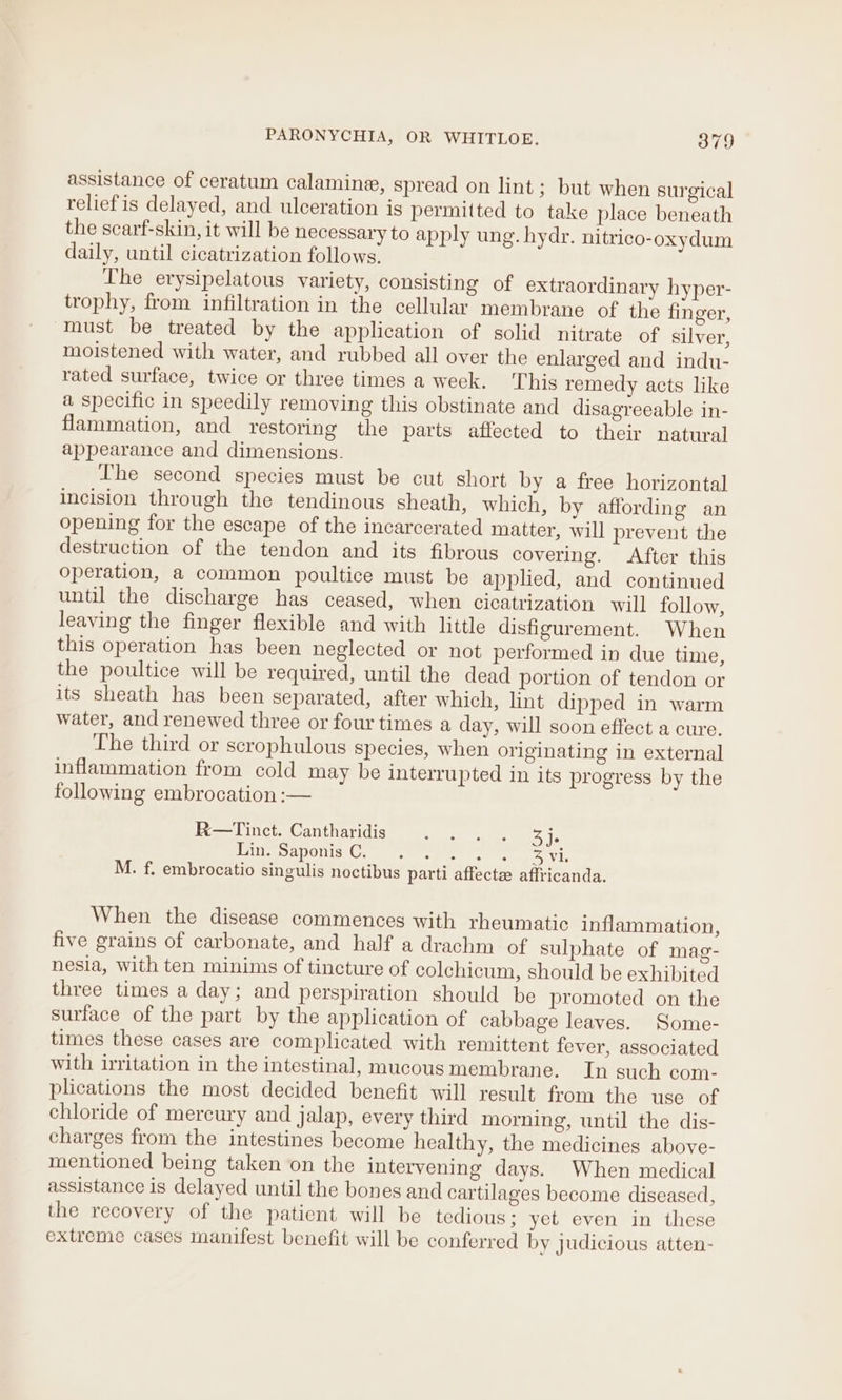 assistance of ceratum calamine, spread on lint; but when surgical reliefis delayed, and ulceration is permitted to take place beneath the scarf-skin, it will be necessary to apply ung. hydr. nitrico-oxydum daily, until cicatrization follows. The erysipelatous variety, consisting of extraordinary hyper- trophy, from infiltration in the cellular membrane of the finger, must be treated by the application of solid nitrate of silver, moistened with water, and rubbed all over the enlarged and indu- rated surface, twice or three times a week. This remedy acts like a specific in speedily removing this obstinate and disagreeable in- flammation, and restoring the parts affected to their natural appearance and dimensions. The second species must be cut short by a free horizontal incision through the tendinous sheath, which, by affording an opening for the escape of the incarcerated matter, will prevent the destruction of the tendon and its fibrous covering. After this operation, a common poultice must be applied, and continued until the discharge has ceased, when cicatrization will follow, leaving the finger flexible and with little disfigurement. When this operation has been neglected or not performed in due time, the poultice will be required, until the dead portion of tendon or its sheath has been separated, after which, lint dipped in warm water, and renewed three or four times a day, will soon effect a cure. The third or scrophulous species, when originating in external inflammation from cold may be interrupted in its progress by the following embrocation :— R—Tinct. Cantharidis SER Lae Mim Saponis Cy ise se ee set foe. M. f. embrocatio singulis noctibus parti affect affricanda. When the disease commences with rheumatic inflammation, five grains of carbonate, and half a drachm of sulphate of mag- nesia, with ten minims of tincture of colchicum, should be exhibited three times a day; and perspiration should be promoted on the surface of the part by the application of cabbage leaves. Some- times these cases are complicated with remittent fever, associated with irritation in the intestinal, mucous membrane. In such com- plications the most decided benefit will result from the use of chloride of mercury and jalap, every third morning, until the dis- charges from the intestines become healthy, the medicines above- mentioned being taken on the intervening days. When medical assistance is delayed until the bones and cartilages become diseased, the recovery of the patient will be tedious: yet even in these extreme cases manifest benefit will be conferred by judicious atten-