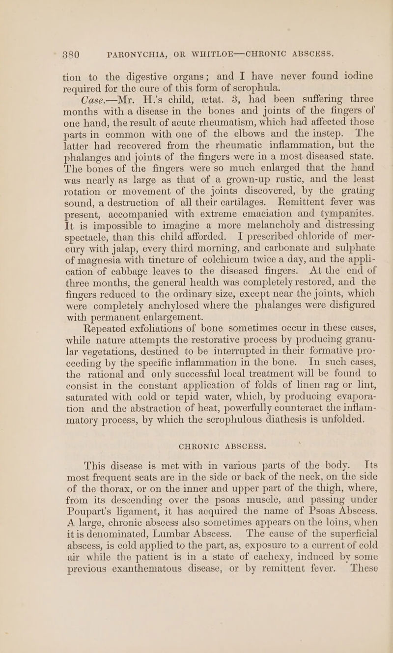 tion to the digestive organs; and I have never found iodine required for the cure of this form of scrophula. Case.—Mr. H.’s child, etat. 8, had been suffering three months with a disease in the bones and joints of the fingers of one hand, the result of acute rheumatism, which had affected those parts in common with one of the elbows and the instep. The latter had recovered from the rheumatic inflammation, but the phalanges and joints of the fingers were in a most diseased state. The bones of the fingers were so much enlarged that the hand was nearly as large as that of a grown-up rustic, and the least rotation or movement of the joints discovered, by the grating sound, a destruction of all their cartilages. Remittent fever was present, accompanied with extreme emaciation and tympanites. It is impossible to imagine a more melancholy and distressing spectacle, than this child afforded. I prescribed chloride of mer- cury with jalap, every third morning, and carbonate and sulphate of magnesia with tincture of colchicum twice a day, and the appli- cation of cabbage leaves to the diseased fingers. At the end of three months, the general health was completely restored, and the fingers reduced to the ordinary size, except near the joints, which were completely anchylosed where the phalanges were disfigured with permanent enlargement. Repeated exfoliations of bone sometimes occur in these cases, while nature attempts the restorative process by producing granu- lar vegetations, destined to be interrupted in their formative pro- ceeding by the specific inflammation in the bone. In such cases, the rational and only successful local treatment will be found to consist in the constant application of folds of linen rag or lint, saturated with cold or tepid water, which, by producing evapora- tion and the abstraction of heat, powerfully counteract the inflam- matory process, by which the scrophulous diathesis is unfolded. CHRONIC ABSCESS. This disease is met with in various parts of the body. Its most frequent seats are in the side or back of the neck, on the side of the thorax, or on the inner and upper part of the thigh, where, from its descending over the psoas muscle, and passing under Poupart’s ligament, it has acquired the name of Psoas Abscess. A large, chronic abscess also sometimes appears on the loins, when itis denominated, Lumbar Abscess. The cause of the superficial abscess, is cold applied to the part, as, exposure to a current of cold air while the patient is in a state of cachexy, induced by some previous exanthematous disease, or by remittent fever. These