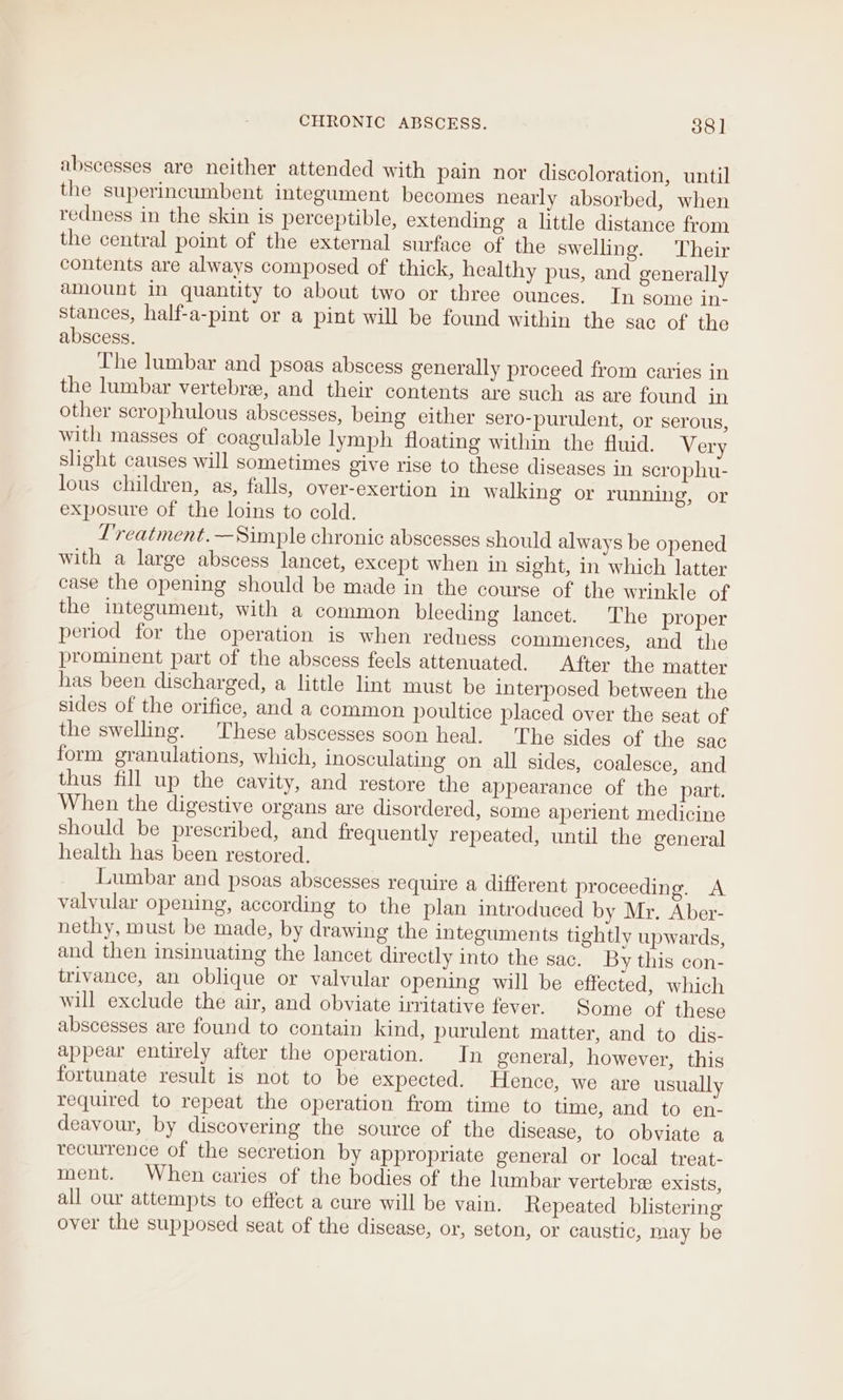 abscesses are neither attended with pain nor discoloration, until the superincumbent integument becomes nearly absorbed, when redness in the skin is perceptible, extending a little distance from the central point of the external surface of the swelling. ‘Their contents are always composed of thick, healthy pus, and generally amount in quantity to about two or three ounces. In some in- stances, half-a-pint or a pint will be found within the sac of the abscess. The lumbar and psoas abscess generally proceed from caries in the lumbar vertebre, and their contents are such as are found in other scrophulous abscesses, being either sero-purulent, or serous, with masses of coagulable lymph floating within the fluid. Very slight causes will sometimes give rise to these diseases in scrophu- lous children, as, falls, over-exertion in walking or running, or exposure of the loins to cold. L'reatment.—Simple chronic abscesses should always be opened with a large abscess lancet, except when in sight, in which latter case the opening should be made in the course of the wrinkle of the integument, with a common bleeding lancet. The proper period for the operation is when redness commences, and the prominent part of the abscess feels attenuated. After the matter has been discharged, a little lint must be interposed between the sides of the orifice, and a common poultice placed over the seat of the swelling. These abscesses soon heal. The sides of the sac form granulations, which, inosculating on all sides, coalesce, and thus fill up the cavity, and restore the appearance of the part. When the digestive organs are disordered, some aperient medicine should be prescribed, and frequently repeated, until the general health has been restored. Lumbar and psoas abscesses require a different proceeding. A valvular opening, according to the plan introduced by Mr. Aber- nethy, must be made, by drawing the integuments tightly upwards, and then insinuating the lancet directly into the sac. By this con- trivance, an oblique or valvular opening will be effected, which will exclude the air, and obviate irritative fever. Some of these abscesses are found to contain kind, purulent matter, and to dis- appear entirely after the operation. In general, however, this fortunate result is not to be expected. Hence, we are usually required to repeat the operation from time to time, and to en- deavour, by discovering the source of the disease, to obviate a recurrence of the secretion by appropriate general or local treat- ment. When caries of the bodies of the lumbar vertebre exists, all our attempts to effect a cure will be vain. Repeated _ blistering over the supposed seat of the disease, or, seton, or caustic, may be