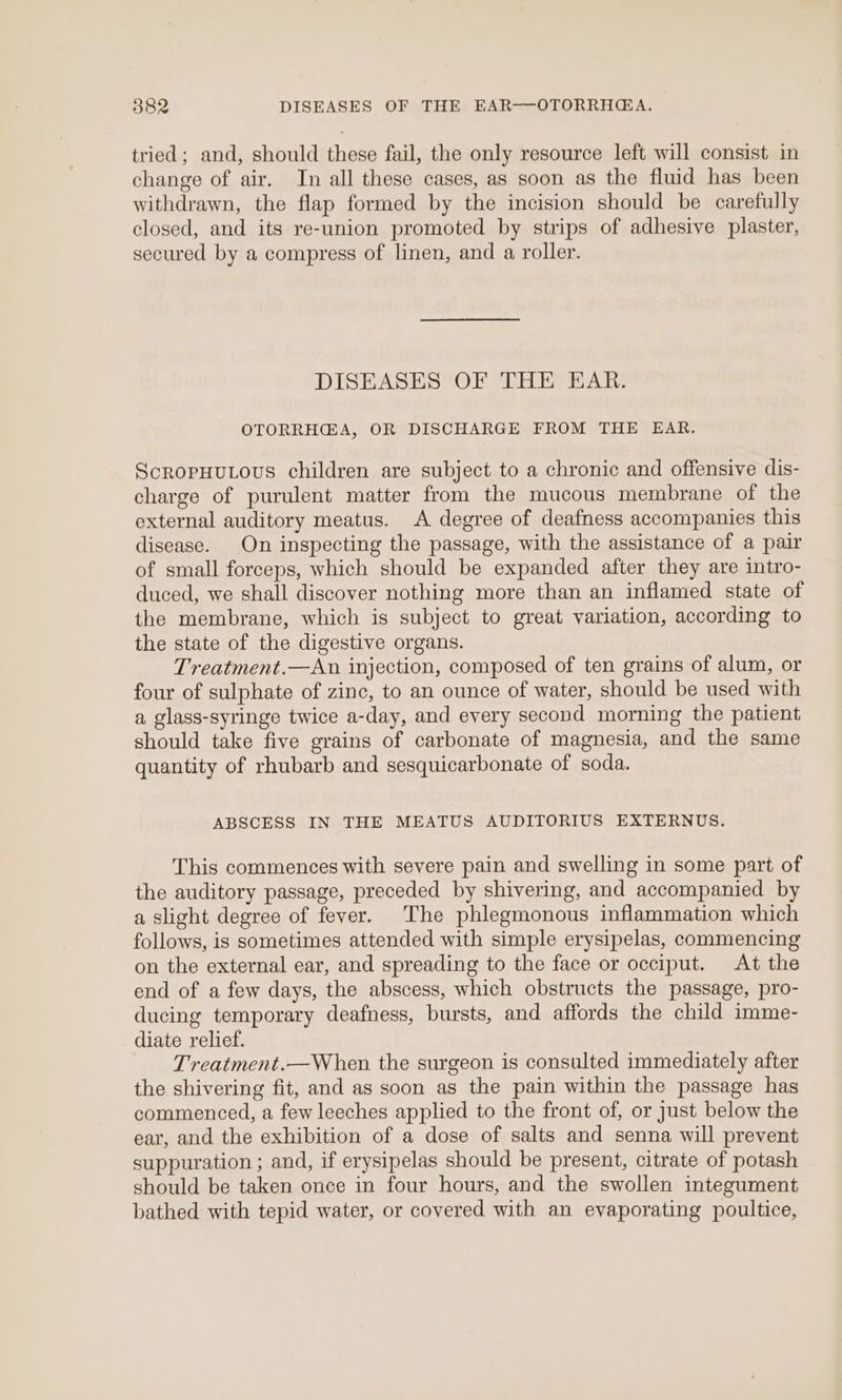 tried; and, should these fail, the only resource left will consist in change of air. In all these cases, as soon as the fluid has been withdrawn, the flap formed by the incision should be carefully closed, and its re-union promoted by strips of adhesive plaster, secured by a compress of linen, and a roller. DISEASES OF THE EAR. OTORRHGA, OR DISCHARGE FROM THE EAR. ScropHutous children are subject to a chronic and offensive dis- charge of purulent matter from the mucous membrane of the external auditory meatus. A degree of deafness accompanies this disease. On inspecting the passage, with the assistance of a pair of small forceps, which should be expanded after they are intro- duced, we shall discover nothing more than an inflamed state of the membrane, which is subject to great variation, according to the state of the digestive organs. Treatment.—An injection, composed of ten grains of alum, or four of sulphate of zinc, to an ounce of water, should be used with a glass-syringe twice a-day, and every second morning the patient should take five grains of carbonate of magnesia, and the same quantity of rhubarb and sesquicarbonate of soda. ABSCESS IN THE MEATUS AUDITORIUS EXTERNUS. This commences with severe pain and swelling in some part of the auditory passage, preceded by shivering, and accompanied by a slight degree of fever. The phlegmonous inflammation which follows, is sometimes attended with simple erysipelas, commencing on the external ear, and spreading to the face or occiput. At the end of a few days, the abscess, which obstructs the passage, pro- ducing temporary deafness, bursts, and affords the child imme- diate relief. Treatment.—When the surgeon is consulted immediately after the shivering fit, and as soon as the pain within the passage has commenced, a few leeches applied to the front of, or just below the ear, and the exhibition of a dose of salts and senna will prevent suppuration ; and, if erysipelas should be present, citrate of potash should be taken once in four hours, and the swollen integument bathed with tepid water, or covered with an evaporating poultice,