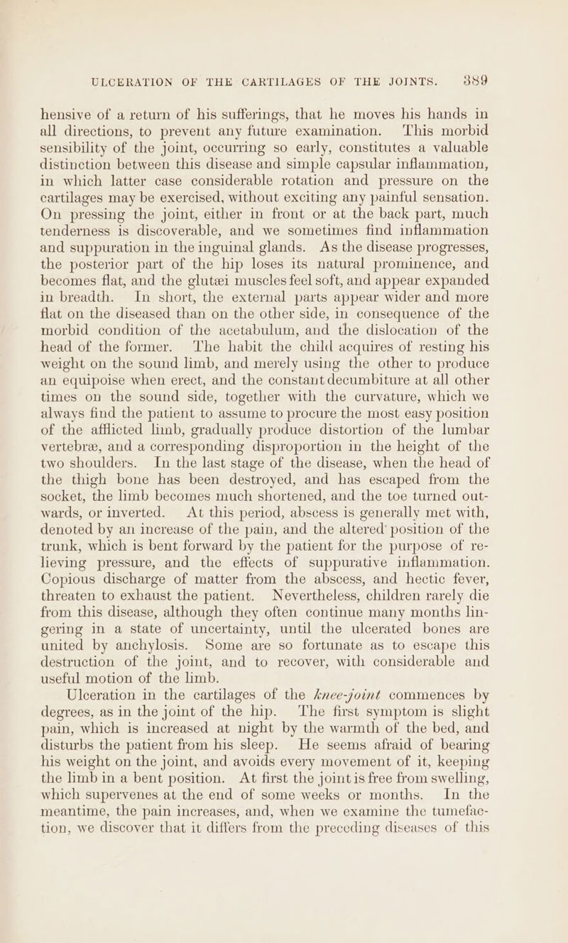 hensive of a return of his sufferings, that he moves his hands in all directions, to prevent any future examination. This morbid sensibility of the joint, occurring so early, constitutes a valuable distinction between this disease and simple capsular inflammation, in which latter case considerable rotation and pressure on the cartilages may be exercised, without exciting any painful sensation. On pressing the joint, either in front or at the back part, much tenderness is discoverable, and we sometimes find inflammation and suppuration in the inguinal glands. As the disease progresses, the posterior part of the hip loses its natural prominence, and becomes flat, and the glutei muscles feel soft, and appear expanded in breadth. In short, the external parts appear wider and more flat on the diseased than on the other side, in consequence of the morbid condition of the acetabulum, and the dislocation of the head of the former. The habit the child acquires of resting his weight on the sound limb, and merely using the other to produce an equipoise when erect, and the constant decumbiture at all other times on the sound side, together with the curvature, which we always find the patient to assume to procure the most easy position of the afflicted linb, gradually produce distortion of the lumbar vertebre, and a corresponding disproportion in the height of the two shoulders. In the last stage of the disease, when the head of the thigh bone has been destroyed, and has escaped from the socket, the limb becomes much shortened, and the toe turned out- wards, or inverted. At this period, abscess is generally met with, denoted by an increase of the pain, and the altered’ position of the trunk, which is bent forward by the patient for the purpose of re- lieving pressure, and the effects of suppurative inflammation. Copious discharge of matter from the abscess, and hectic fever, threaten to exhaust the patient. Nevertheless, children rarely die from this disease, although they often continue many months lin- gering in a state of uncertainty, until the ulcerated bones are united by anchylosis. Some are so fortunate as to escape this destruction of the joint, and to recover, with considerable and useful motion of the limb. Ulceration in the cartilages of the knee-soint commences by degrees, as in the joint of the hip. ‘The first symptom is slight pain, which is increased at night by the warmth of the bed, and disturbs the patient from his sleep. He seems afraid of bearing his weight on the joint, and avoids every movement of it, keeping the limb in a bent position. At first the joint is free from swelling, which supervenes at the end of some weeks or months. In the meantime, the pain increases, and, when we examine the tumefac- tion, we discover that it differs from the preceding diseases of this