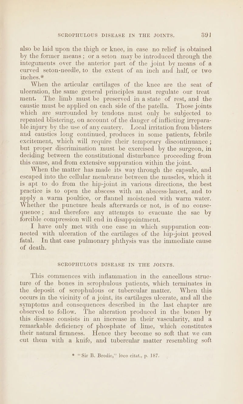 also be laid upon the thigh or knee, in case no relief is obtained by the former means; or a seton may be introduced through the integuments over the anterior part of the joint by means of a curved seton-needle, to the extent of an inch and half, or two inches.* When the articular cartilages of the knee are the seat of ulceration, the same general principles must regulate our treat ment. The limb must be preserved in a state of rest, and the caustic must be applied on each side of the patella. Those joints which are surrounded by tendons must only be subjected to repeated blistering, on account of the danger of inflicting irrepara- ble injury by the use of any cautery. Local irritation from blisters and caustics long continued, produces in some patients, febrile excitement, which will require their temporary discontinuance ; but proper discrimination must be exercised by the surgeon, in deciding between the constitutional disturbance proceeding from this cause, and from extensive suppuration within the joint. When the matter has made its way through the capsule, and escaped into the cellular membrane between the muscles, which it is apt to do from the hip-joint in various directions, the best practice is to open the abscess with an abscess-lancet, and to apply a warm poultice, or flannel moistened with warm water. Whether the puncture heals afterwards or not, is of no conse- quence; and therefore any attempts to evacuate the sac by forcible compression will end in disappointment. I have only met with one case in which suppuration con- nected with ulceration of the cartilages of the hip-joint proved fatal. In that case pulmonary phthysis was the immediate cause of death. SCROPHULOUS DISEASE IN THE JOINTS. This commences with inflammation in the cancellous struc- ture of the bones in scrophulous patients, which terminates in the deposit of scrophulous or tubercular matter. When this occurs in the vicinity of a joint, its cartilages ulcerate, and all the symptoms and consequences described in the last chapter are observed to follow. ‘The alteration produced in the bones by this disease consists in an increase in their vascularity, and a remarkable deficiency of phosphate of lime, which constitutes their natural firmness. Hence they become so soft that we can cut them with a knife, and tubercular matter resembling soft * ‘Sir B. Brodie,” loco) citat.; p. 187.