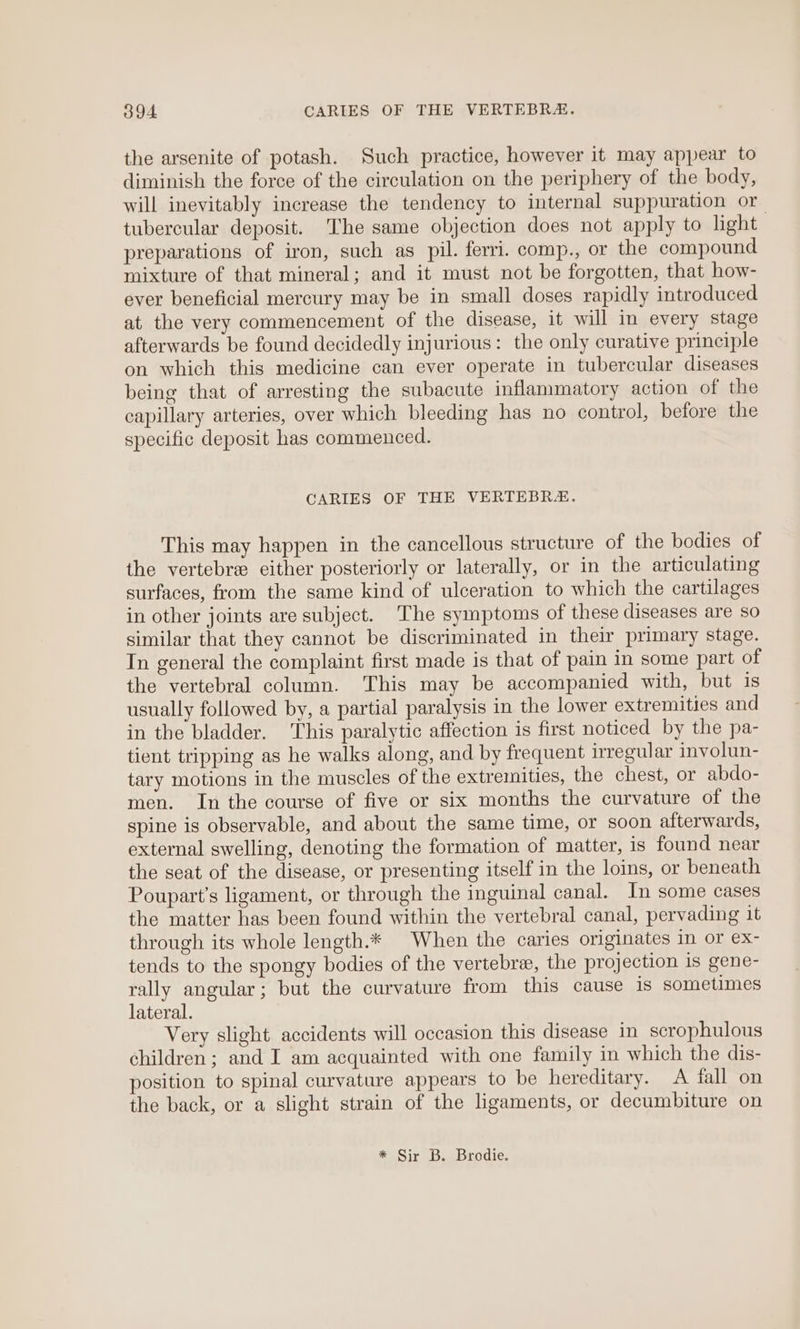 the arsenite of potash. Such practice, however it may appear to diminish the force of the circulation on the periphery of the body, will inevitably increase the tendency to internal suppuration or tubercular deposit. The same objection does not apply to light preparations of iron, such as pil. ferri. comp., or the compound mixture of that mineral; and it must not be forgotten, that how- ever beneficial mercury may be in small doses rapidly introduced at. the very commencement of the disease, it will in every stage afterwards be found decidedly injurious: the only curative principle on which this medicine can ever operate in tubercular diseases being that of arresting the subacute inflammatory action of the capillary arteries, over which bleeding has no control, before the specific deposit has commenced. CARIES OF THE VERTEBR#. This may happen in the cancellous structure of the bodies of the vertebre either posteriorly or laterally, or in the articulating surfaces, from the same kind of ulceration to which the cartilages in other joints are subject. The symptoms of these diseases are so similar that they cannot be discriminated in their primary stage. In general the complaint first made is that of pain in some part of the vertebral column. This may be accompanied with, but is usually followed by, a partial paralysis in the lower extremities and in the bladder. his paralytic affection is first noticed by the pa- tient tripping as he walks along, and by frequent irregular involun- tary motions in the muscles of the extremities, the chest, or abdo- men. In the course of five or six months the curvature of the spine is observable, and about the same time, or soon afterwards, external swelling, denoting the formation of matter, is found near the seat of the disease, or presenting itself in the loins, or beneath Poupart’s ligament, or through the inguinal canal. In some cases the matter has been found within the vertebral canal, pervading it through its whole length.* When the caries originates in or ex- tends to the spongy bodies of the vertebra, the projection is gene- rally angular; but the curvature from this cause is sometimes lateral. Very slight accidents will occasion this disease in scrophulous children; and I am acquainted with one family in which the dis- position to spinal curvature appears to be hereditary. A fall on the back, or a slight strain of the hgaments, or decumbiture on * Sir B. Brodie.