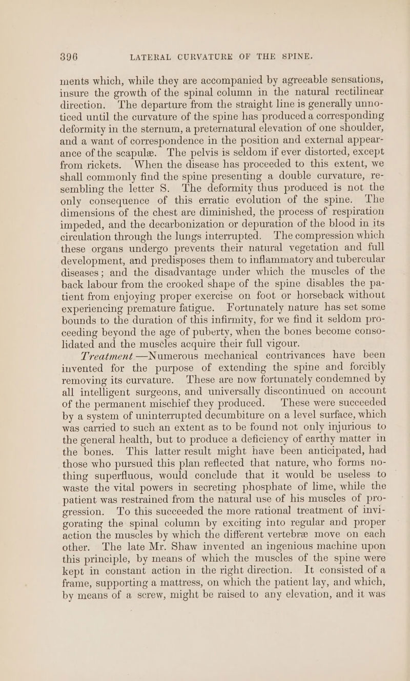 ments which, while they are accompanied by agreeable sensations, insure the growth of the spinal column in the natural rectilinear direction. The departure from the straight line is generally unno- ticed until the curvature of the spine has produced a corresponding deformity in the sternum, a preternatural elevation of one shoulder, and a want of correspondence in the position and external appear- ance of the scapule. The pelvis is seldom if ever distorted, except from rickets. When the disease has proceeded to this extent, we shall commonly find the spine presenting a double curvature, re- sembling the letter S. The deformity thus produced is not the only consequence of this erratic evolution of the spine. The dimensions of the chest are diminished, the process of respiration impeded, and the decarbonization or depuration of the blood in its circulation through the lungs interrupted. The compression which these organs undergo prevents their natural vegetation and full development, and predisposes them to inflammatory and tubercular diseases; and the disadvantage under which the muscles of the back labour from the crooked shape of the spine disables the pa- tient from enjoying proper exercise on foot or horseback without experiencing premature fatigue. Fortunately nature has set some bounds to the duration of this infirmity, for we find it seldom pro- ceeding beyond the age of puberty, when the bones become conso- lidated and the muscles acquire their full vigour. Treatment —Numerous mechanical contrivances have been invented for the purpose of extending the spine and forcibly removing its curvature. These are now fortunately condemned by all intelligent surgeons, and universally discontinued on account of the permanent mischief they produced. These were succeeded by a system of uninterrupted decumbiture on a level surface, which was carried to such an extent as to be found not only injurious to the general health, but to produce a deficiency of earthy matter in the bones. This latter result might have been anticipated, had those who pursued this plan reflected that nature, who forms no- thing superfluous, would conclude that it would be useless to waste the vital powers in secreting phosphate of lime, while the patient was restrained from the natural use of his muscles of pro- gression. ‘To this succeeded the more rational treatment of invi- gorating the spinal column by exciting into regular and proper action the muscles by which the different vertebree move on each other. The late Mr. Shaw invented an ingenious machine upon this principle, by means of which the muscles of the spine were kept in constant action in the right direction. It consisted of a frame, supporting a mattress, on which the patient lay, and which, by means of a screw, might be raised to any elevation, and it was