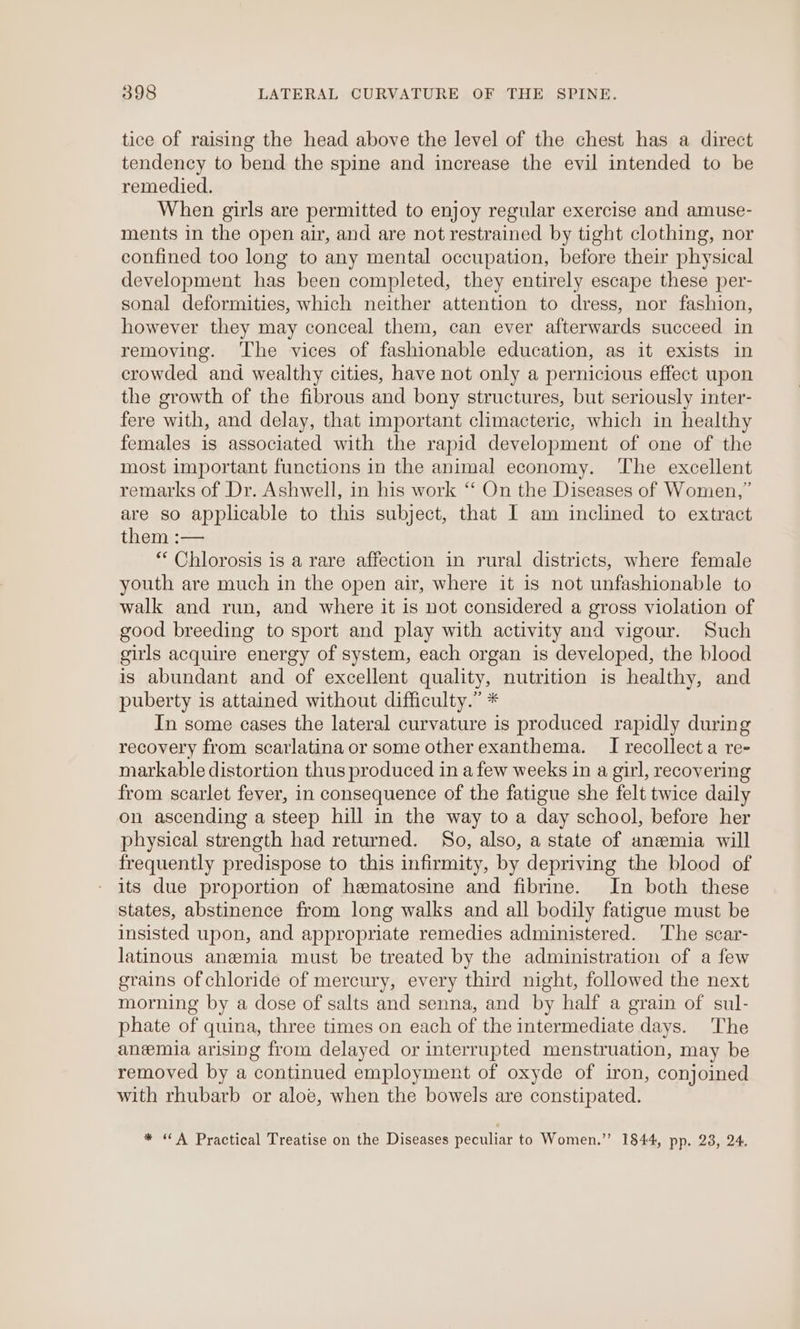 tice of raising the head above the level of the chest has a direct tendency to bend the spine and increase the evil intended to be remedied. When girls are permitted to enjoy regular exercise and amuse- ments in the open air, and are not restrained by tight clothing, nor confined too long to any mental occupation, before their physical development has been completed, they entirely escape these per- sonal deformities, which neither attention to dress, nor fashion, however they may conceal them, can ever afterwards succeed in removing. ‘The vices of fashionable education, as it exists in crowded and wealthy cities, have not only a pernicious effect upon the growth of the fibrous and bony structures, but seriously inter- fere with, and delay, that important climacteric, which in healthy females is associated with the rapid development of one of the most important functions in the animal economy. ‘The excellent remarks of Dr. Ashwell, in his work ‘‘ On the Diseases of Women,” are so applicable to this subject, that I am inclined to extract them :— * Chlorosis is a rare affection in rural districts, where female youth are much in the open air, where it is not unfashionable to walk and run, and where it is not considered a gross violation of good breeding to sport and play with activity and vigour. Such girls acquire energy of system, each organ is developed, the blood is abundant and of excellent quality, nutrition is healthy, and puberty is attained without difficulty.” * In some cases the lateral curvature is produced rapidly during recovery from scarlatina or some other exanthema. I recollect a re- markable distortion thus produced in a few weeks in a girl, recovering from scarlet fever, in consequence of the fatigue she felt twice daily on ascending a steep hill in the way to a day school, before her physical strength had returned. So, also, a state of anemia will frequently predispose to this infirmity, by depriving the blood of its due proportion of hematosine and fibrine. In both these states, abstinence from long walks and all bodily fatigue must be insisted upon, and appropriate remedies administered. ‘The scar- latinous anemia must be treated by the administration of a few grains of chloride of mercury, every third night, followed the next morning by a dose of salts and senna, and by half a grain of sul- phate of quina, three times on each of the intermediate days. The anemia arising from delayed or interrupted menstruation, may be removed by a continued employment of oxyde of iron, conjoined with rhubarb or aloe, when the bowels are constipated. * “A Practical Treatise on the Diseases peculiar to Women.” 1844, pp. 23, 24.