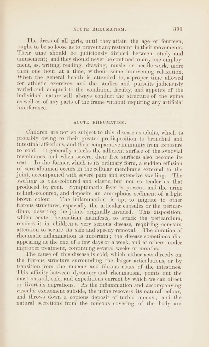 The dress of all girls, until they attain the age of fourteen, ought to be so loose as to prevent any restraint in their movements. Their time should be judiciously divided between study and amusement; and they should never be confined to any one employ- ment, as, writing, reading, drawing, music, or needle-work, more than one hour at a time, without some intervening relaxation. When the general health is attended to, a proper time allowed for athletic exercises, and the studies and pursuits judiciously varied and adapted to the condition, faculty, and appetite of the individual, nature will always conduct the structure of the spine as well as of any parts of the frame without requiring any artificial interference. ACUTE RHEUMATISM. Children are not so subject to this disease as adults, which is probably owing to their greater predisposition to bronchial and intestinal affections, and their comparative immunity from exposure to cold. It generally attacks the adherent surface of the synovial membranes, and when severe, their free surfaces also become its seat. In the former, which is its ordinary form, a sudden effusion of sero-albumen occurs in the cellular membrane external to the joit, accompanied with severe pain and extensive swelling. The swelling is pale-coloured and elastic, but not so tender as that produced by gout. Symptomatic fever is present, and the urine is high-coloured, and deposits an amorphous sediment of a light brown colour. ‘The inflammation is apt to migrate to other fibrous structures, especially the articular capsules or the pericar- dium, deserting the joints originally invaded. This disposition, which acute rheumatism manifests, to attack the pericardium, renders it in children a very serious disease, requiring constant attention to secure its safe and speedy removal. The duration of rheumatic inflammation is uncertain; the disease sometimes dis- appearing at the end of a few days or a week, and at others, under improper treatment, continuing several weeks or months. The cause of this disease is cold, which either acts directly on the fibrous structure surrounding the larger articulations, or by transition from the mucous and fibrous coats of the intestines. This affinity between dysentery and rheumatism, points out the most natural, safe, and expeditious current by which we can direct or divert its migrations. As the inflammation and accompanying vascular excitement subside, the urine recovers its natural colour, and throws down a copious deposit of turbid mucus; and the natural secretions from the mucous covering of the body are