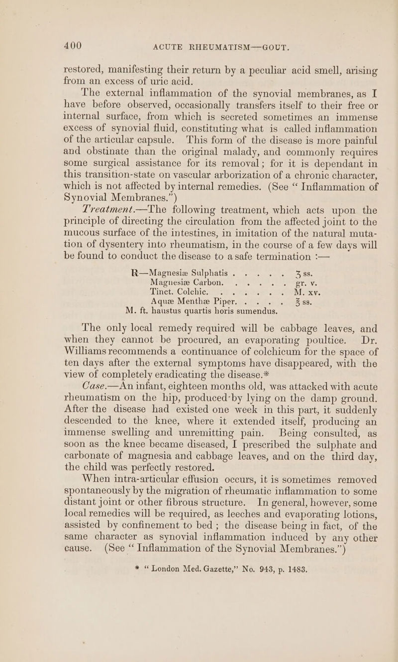 A400 ACUTE RHEUMATISM—GOUT. restored, manifesting their return by a peculiar acid smell, arising from an. excess of uric acid. The external inflammation of the synovial membranes, as I have before observed, occasionally transfers itself to their free or internal surface, from which is secreted sometimes an immense excess of synovial fluid, constituting what is called inflammation of the articular capsule. This form of the disease is more painful and obstinate than the original malady, and commonly requires some surgical assistance for its removal; for it is dependant in this transition-state on vascular arborization of a chronic character, which is not affected by internal remedies. (See ‘‘ Inflammation of Synovial Membranes.”) Lreatment.—The following treatment, which acts upon the principle of directing the circulation from the affected joint to the mucous surface of the intestines, in imitation of the natural muta- tion of dysentery into rheumatism, in the course of a few days will be found to conduct the disease to asafe termination :— R—Magnesia Sulphatis. . . . . 35s. WiaeniesizouC arbOle™.wrt aan. Shere tceve inetaColebicciiecp {mene ts WIV s, A ques. Menthe) Piperces i, sess: M. ft. haustus quartis horis sumendus. The only local remedy required will be cabbage leaves, and when they cannot be procured, an evaporating poultice. Dr. Williams recommends a continuance of colchicum for the space of ten days after the external symptoms have disappeared, with the view of completely eradicating the disease.* Case.—An infant, eighteen months old, was attacked with acute rheumatism on the hip, produced-by lying on the damp ground. After the disease had existed one week in this part, it suddenly descended to the knee, where it extended itself, producing an immense swelling and unremitting pain. Being consulted, as soon as the knee became diseased, I prescribed the sulphate and carbonate of magnesia and cabbage leaves, and on the third day, the child was perfectly restored. When intra-articular effusion occurs, it is sometimes removed spontaneously by the migration of rheumatic inflammation to some distant joint or other fibrous structure. In general, however, some local remedies will be required, as leeches and evaporating lotions, assisted by confinement to bed; the disease being in fact, of the same character as synovial inflammation induced by any other cause. (See “ Inflammation of the Synovial Membranes.”) * “Qondon Med. Gazette,” No. 943, p. 14838.