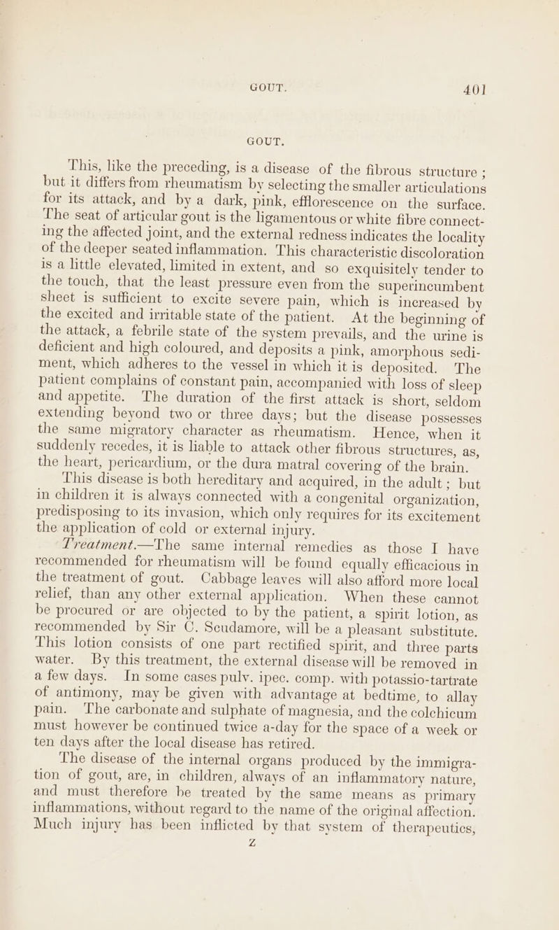 GOUT. 40] GOUT. This, like the preceding, is a disease of the fibrous structure ; but it differs from rheumatism by selecting the smaller articulations for its attack, and by a dark, pink, efflorescence on the surface. Lhe seat of articular gout is the ligamentous or white fibre connect: ing the affected joint, and the external redness indicates the locality of the deeper seated inflammation. This characteristic discoloration is a little elevated, limited in extent, and so exquisitely tender to the touch, that the least pressure even from the superincumbent sheet is sufficient to excite severe pain, which is increased by the excited and irritable state of the patient. At the beginning of the attack, a febrile state of the system prevails, and the urine is deficient and high coloured, and deposits a pink, amorphous sedi- ment, which adheres to the vessel in which it is deposited. The patient complains of constant pain, accompanied with loss of sleep and appetite. The duration of the first attack is short, seldom extending beyond two or three days; but the disease possesses the same migratory character as rheumatism. Hence, when it suddenly recedes, it is liable to attack other fibrous structures, as, the heart, pericardium, or the dura matral covering of the brain. This disease is both hereditary and acquired, in the adult: but in children it is always connected with a congenital organization, predisposing to its invasion, which only requires for its excitement the application of cold or external injury. L'reatment.—The same internal remedies as those I have recommended for rheumatism will be found equally efficacious in the treatment of gout. Cabbage leaves will also afford more local relief, than any other external application. When these cannot be procured or are objected to by the patient, a spirit lotion, as recommended by Sir C. Scudamore, will be a pleasant substitute. This lotion consists of one part rectified spirit, and three parts water. By this treatment, the external disease will be removed in a few days. In some cases puly. ipec. comp. with potassio-tartrate of antimony, may be given with advantage at bedtime, to allay pain. ‘The carbonate and sulphate of magnesia, and the colchicum must however be continued twice a-day for the space of a week or ten days after the local disease has retired. The disease of the internal organs produced by the Immigra- tion of gout, are, in children, always of an inflammatory nature, and must therefore be treated by the same means as primary inflammations, without regard to the name of the original affection. Much injury has been inflicted by that system of therapeutics, Z