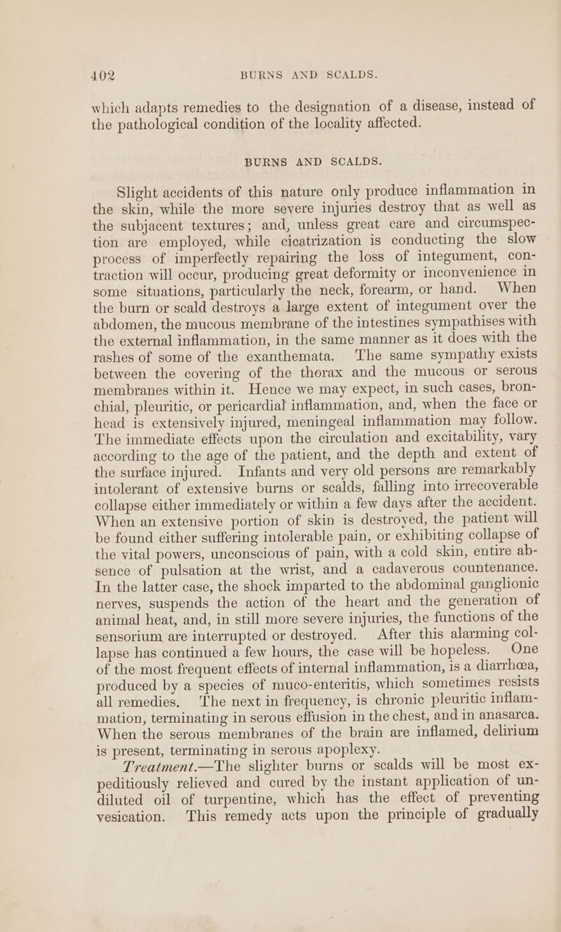which adapts remedies to the designation of a disease, instead of the pathological condition of the locality affected. BURNS AND SCALDS. Slight accidents of this nature only produce inflammation in the skin, while the more seyere injuries destroy that as well as the subjacent textures; and, unless great care and circumspec- tion are employed, while cicatrization is conducting the slow process of imperfectly repairing the loss of integument, con- traction will occur, producing great deformity or inconvenience in some situations, particularly the neck, forearm, or hand. When the burn or scald destroys a large extent of integument over the abdomen, the mucous membrane of the intestines sympathises with the external inflammation, in the same manner as it does with the rashes of some of the exanthemata. The same sympathy exists between the covering of the therax and the mucous or serous membranes within it. Hence we may expect, in such cases, bron- chial, pleuritic, or pericardial inflammation, and, when the face or head is extensively injured, meningeal inflammation may follow. The immediate effects upon the circulation and excitability, vary according to the age of the patient, and the depth and extent of the surface injured. Infants and very old persons are remarkably intolerant of extensive burns or scalds, falling into irrecoverable collapse either immediately or within a few days after the accident. When an extensive portion of skin is destroyed, the patient will be found either suffering intolerable pain, or exhibiting collapse of the vital powers, unconscious of pain, with a cold skin, entire ab- sence of pulsation at the wrist, and a cadaverous countenance. In the latter case, the shock imparted to the abdominal ganglionic nerves, suspends the action of the heart and the generation of animal heat, and, in still more severe injuries, the functions of the sensorium are interrupted or destroyed. After this alarming col- lapse has continued a few hours, the case will be hopeless. One of the most frequent effects of internal inflammation, is a diarrhea, produced by a species of muco-enteritis, which sometimes resists all remedies. The next in frequency, is chronic pleuritic inflam- mation, terminating in serous effusion in the chest, and in anasarca. When the serous membranes of the brain are inflamed, delirium is present, terminating in serous apoplexy. Treatment.—The slighter burns or scalds will be most ex- peditiously relieved and cured by the instant application of un- diluted oil of turpentine, which has the effect of preventing vesication. This remedy acts upon the principle of gradually