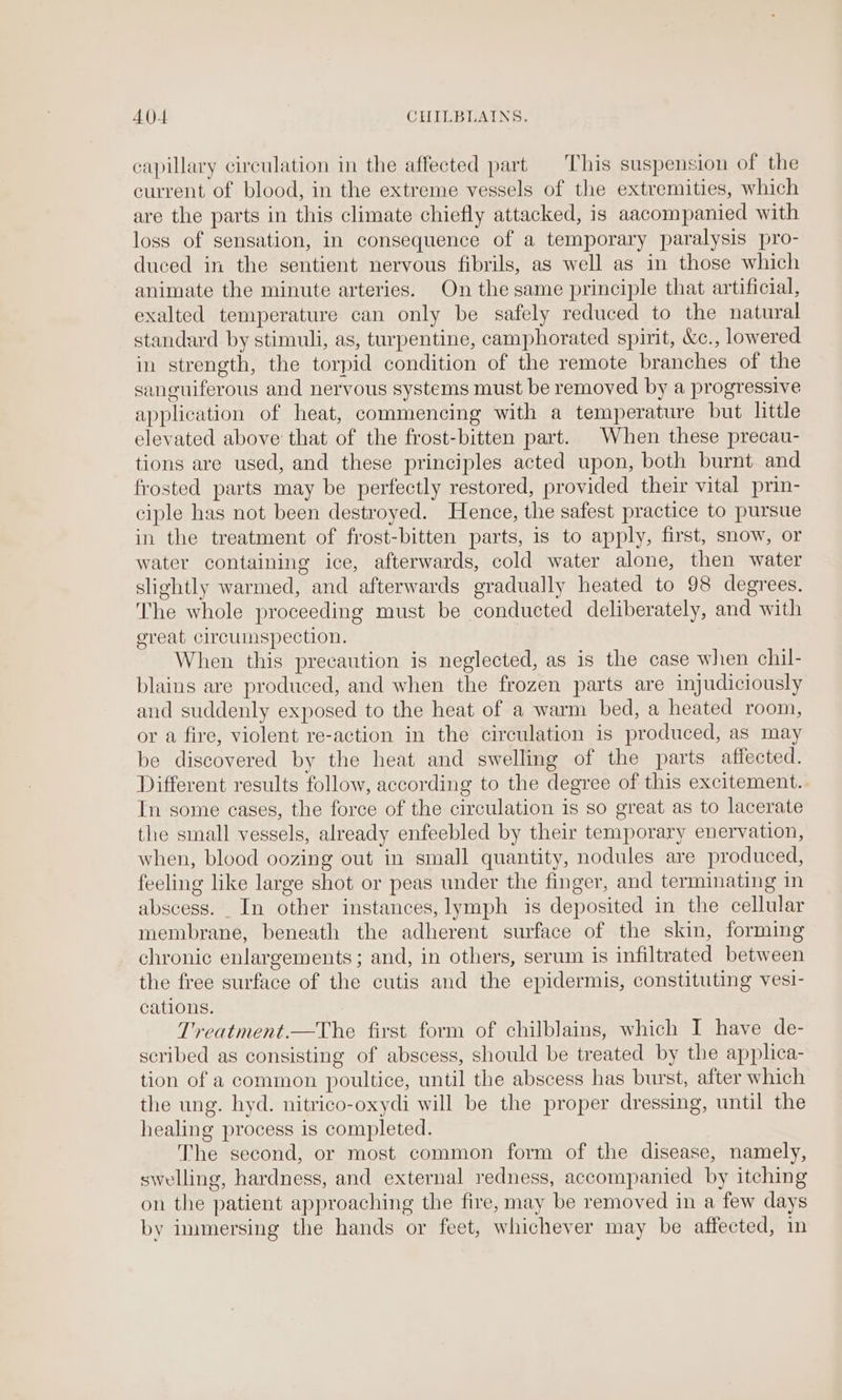AOA CHILBLAINS. capillary circulation in the affected part This suspension of the current of blood, in the extreme vessels of the extremities, which are the parts in this climate chiefly attacked, is aacompanied with loss of sensation, in consequence of a temporary paralysis pro- duced in the sentient nervous fibrils, as well as in those which animate the minute arteries. On the same principle that artificial, exalted temperature can only be safely reduced to the natural standard by stimuli, as, turpentine, camphorated spirit, Xc., lowered in strength, the torpid condition of the remote branches of the sanguiferous and nervous systems must be removed by a progressive application of heat, commencing with a temperature but little elevated above that of the frost-bitten part. When these precau- tions are used, and these principles acted upon, both burnt and frosted parts may be perfectly restored, provided their vital prin- ciple has not been destroyed. Hence, the safest practice to pursue in the treatment of frost-bitten parts, is to apply, first, snow, or water containing ice, afterwards, cold water alone, then water slightly warmed, and afterwards gradually heated to 98 degrees. The whole proceeding must be conducted deliberately, and with ereat circumspection. When this precaution is neglected, as is the case when chil- blains are produced, and when the frozen parts are injudiciously and suddenly exposed to the heat of a warm bed, a heated room, or a fire, violent re-action in the circulation is produced, as may be discovered by the heat and swelling of the parts affected. Different results follow, according to the degree of this excitement. In some cases, the force of the circulation is so great as to lacerate the small vessels, already enfeebled by their temporary enervation, when, blood oozing out in small quantity, nodules are produced, feeling like large shot or peas under the finger, and terminating in abscess. __In other instances, lymph is deposited in the cellular membrane, beneath the adherent surface of the skin, forming chronic enlargements; and, in others, serum is infiltrated between the free surface of the cutis and the epidermis, constituting vesi- cations. Treatment.—The first form of chilblains, which I have de- scribed as consisting of abscess, should be treated by the applica- tion of a common poultice, until the abscess has burst, after which the ung. hyd. nitrico-oxydi will be the proper dressing, until the healing process is completed. The second, or most common form of the disease, namely, swelling, hardness, and external redness, accompanied by itching on the patient approaching the fire, may be removed in a few days by immersing the hands or feet, whichever may be affected, in