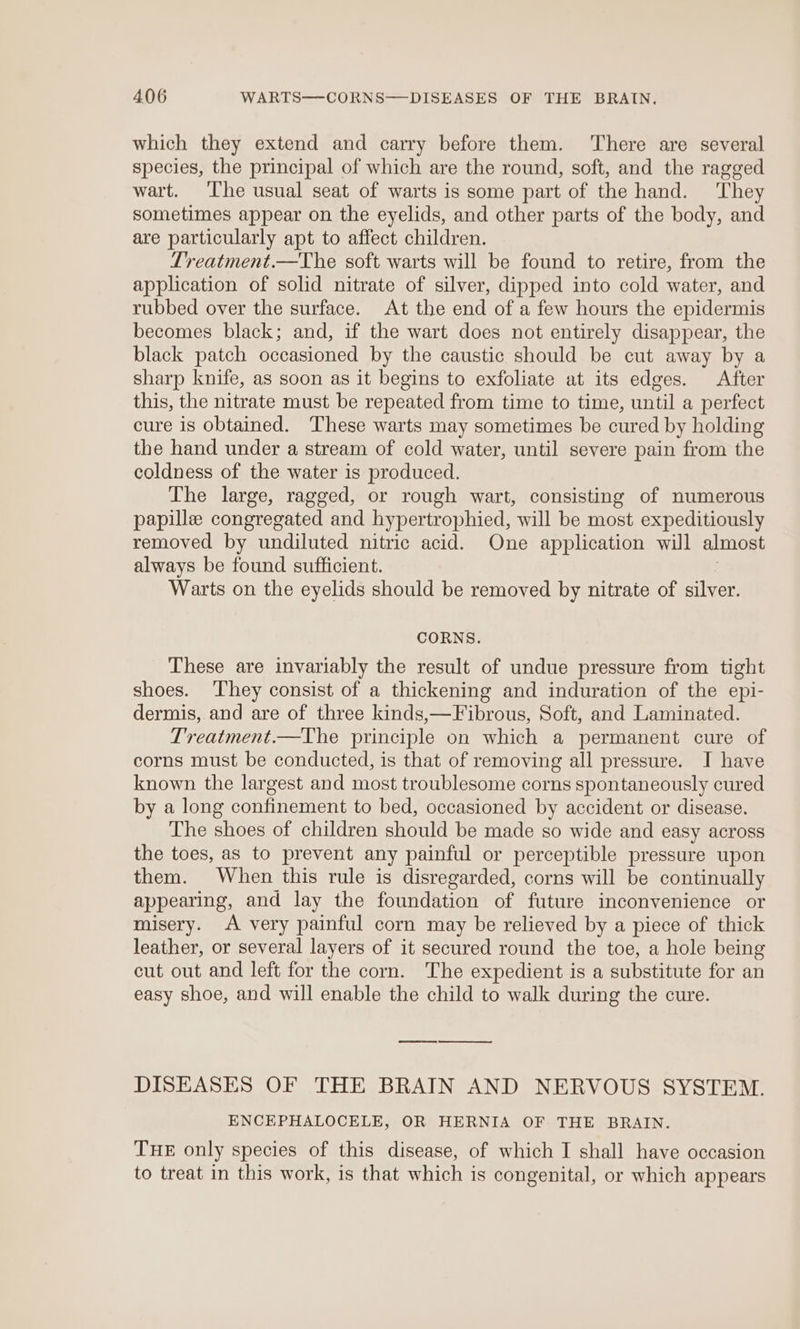 which they extend and carry before them. There are several species, the principal of which are the round, soft, and the ragged wart. The usual seat of warts is some part of the hand. They sometimes appear on the eyelids, and other parts of the body, and are particularly apt to affect children. Treatment.—The soft warts will be found to retire, from the application of solid nitrate of silver, dipped into cold water, and rubbed over the surface. At the end of a few hours the epidermis becomes black; and, if the wart does not entirely disappear, the black patch occasioned by the caustic should be cut away by a sharp knife, as soon as it begins to exfoliate at its edges. After this, the nitrate must be repeated from time to time, until a perfect cure is obtained. These warts may sometimes be cured by holding the hand under a stream of cold water, until severe pain from the coldness of the water is produced. The large, ragged, or rough wart, consisting of numerous papille congregated and hypertrophied, will be most expeditiously removed by undiluted nitric acid. One application will almost always be found sufficient. Warts on the eyelids should be removed by nitrate of silver. CORNS. These are invariably the result of undue pressure from tight shoes. They consist of a thickening and induration of the epi- dermis, and are of three kinds,—Fibrous, Soft, and Laminated. Treatment.—The principle on which a permanent cure of corns must be conducted, is that of removing all pressure. I have known the largest and most troublesome corns spontaneously cured by a long confinement to bed, occasioned by accident or disease. The shoes of children should be made so wide and easy across the toes, as to prevent any painful or perceptible pressure upon them. When this rule is disregarded, corns will be continually appearing, and lay the foundation of future inconvenience or misery. A very painful corn may be relieved by a piece of thick leather, or several layers of it secured round the toe, a hole being cut out and left for the corn. The expedient is a substitute for an easy shoe, and will enable the child to walk during the cure. cece rs ee DISEASES OF THE BRAIN AND NERVOUS SYSTEM. ENCEPHALOCELE, OR HERNIA OF THE BRAIN. THE only species of this disease, of which I shall have occasion to treat in this work, is that which is congenital, or which appears