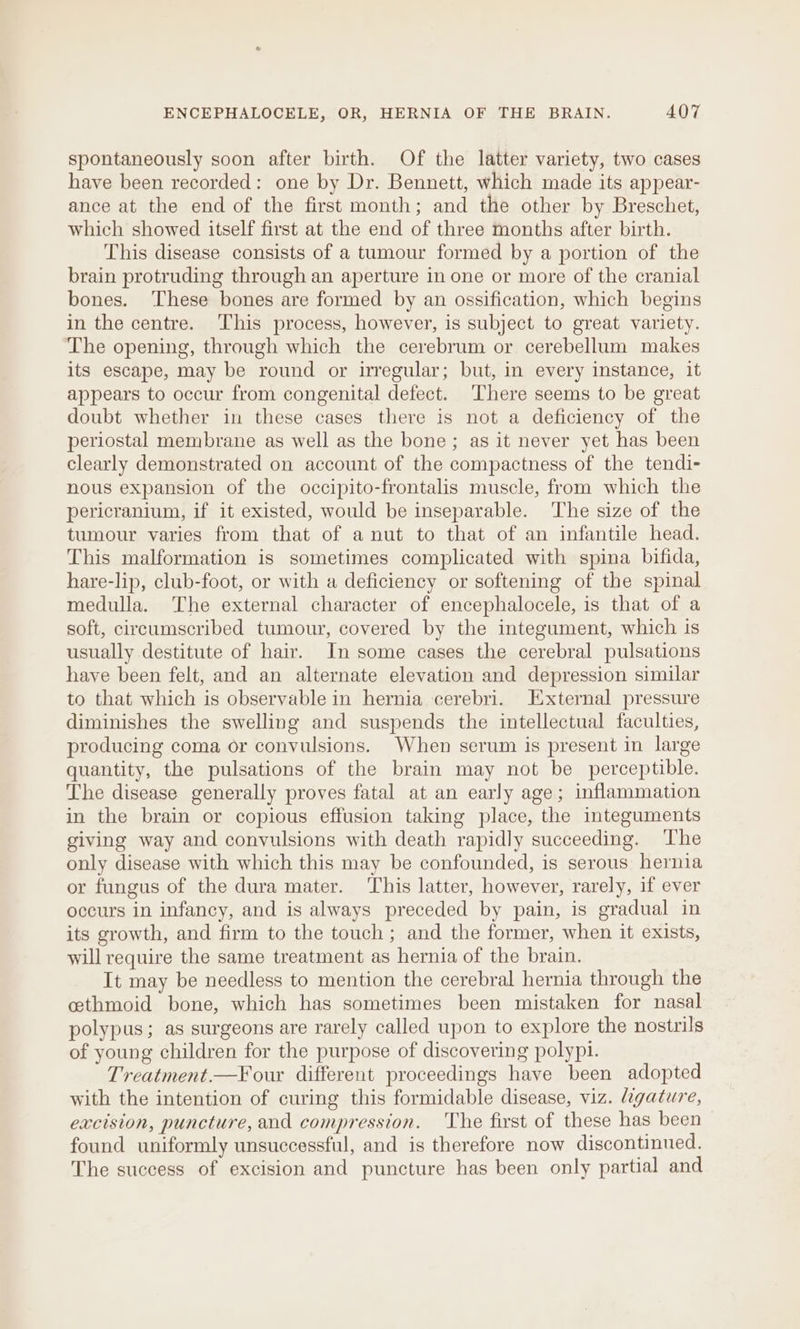 spontaneously soon after birth. Of the latter variety, two cases have been recorded: one by Dr. Bennett, which made its appear- ance at the end of the first month; and the other by Breschet, which showed itself first at the end of three months after birth. This disease consists of a tumour formed by a portion of the brain protruding through an aperture in one or more of the cranial bones. ‘These bones are formed by an ossification, which begins in the centre. ‘This process, however, is subject to great variety. The opening, through which the cerebrum or cerebellum makes its escape, may be round or irregular; but, in every instance, it appears to occur from congenital defect. There seems to be great doubt whether in these cases there is not a deficiency of the periostal membrane as well as the bone; as it never yet has been clearly demonstrated on account of the compactness of the tendi- nous expansion of the occipito-frontalis muscle, from which the pericranium, if it existed, would be inseparable. The size of the tumour varies from that of a nut to that of an infantile head. This malformation is sometimes complicated with spina bifida, hare-lip, club-foot, or with a deficiency or softening of the spinal medulla. The external character of encephalocele, is that of a soft, circumscribed tumour, covered by the integument, which is usually destitute of hair. In some cases the cerebral pulsations haye been felt, and an alternate elevation and depression similar to that which is observable in hernia cerebri. External pressure diminishes the swelling and suspends the intellectual faculties, producing coma or convulsions. When serum is present in large quantity, the pulsations of the brain may not be perceptible. The disease generally proves fatal at an early age; inflammation in the brain or copious effusion taking place, the integuments giving way and convulsions with death rapidly succeeding. ‘The only disease with which this may be confounded, is serous hernia or fungus of the dura mater. This latter, however, rarely, if ever occurs in infancy, and is always preceded by pain, is gradual in its growth, and firm to the touch; and the former, when it exists, will require the same treatment as hernia of the brain. It may be needless to mention the cerebral hernia through the cethmoid bone, which has sometimes been mistaken for nasal polypus; as surgeons are rarely called upon to explore the nostrils of young children for the purpose of discovering polypi. Treatment.—F our different proceedings have been adopted with the intention of curing this formidable disease, viz. ligature, excision, puncture, and compression. ‘The first of these has been found uniformly unsuccessful, and is therefore now discontinued, The success of excision and puncture has been only partial and