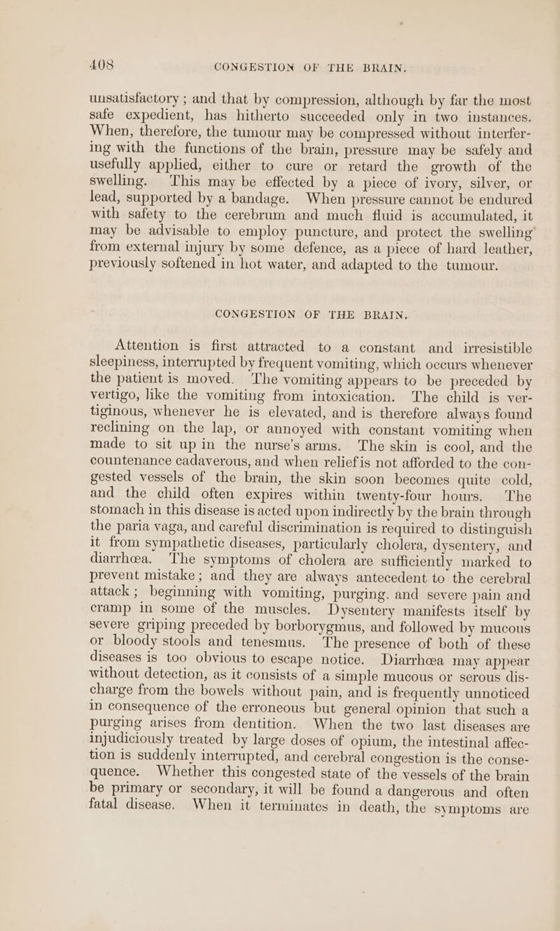 unsatisfactory ; and that by compression, although by far the most safe expedient, has hitherto succeeded only in two instances. When, therefore, the tumour may be compressed without interfer- ing with the functions of the brain, pressure may be safely and usefully applied, either to cure or retard the growth of the swelling. This may be effected by a piece of ivory, silver, or lead, supported by a bandage. When pressure cannot be endured with safety to the cerebrum and much fluid is accumulated, it may be advisable to employ puncture, and protect the swelling from external injury by some defence, as a piece of hard leather, previously softened in hot water, and adapted to the tumour. CONGESTION OF THE BRAIN. Attention is first attracted to a constant and_ irresistible sleepiness, interrupted by frequent vomiting, which occurs whenever the patient is moved. The vomiting appears to be preceded by vertigo, like the vomiting from intoxication. The child is ver- tiginous, whenever he is elevated, and is therefore always found reclining on the lap, or annoyed with constant vomiting when made to sit up in the nurse’s arms. The skin is cool, and the countenance cadaverous, and when reliefis not afforded to the con- gested vessels of the brain, the skin soon becomes quite cold, and the child often expires within twenty-four hours. The stomach in this disease is acted upon indirectly by the brain through the paria vaga, and careful discrimination is required to distinguish it from sympathetic diseases, particularly cholera, dysentery, and diarrhoea. The symptoms of cholera are sufficiently marked to prevent mistake ; and they are always antecedent to the cerebral attack ; beginning with vomiting, purging. and severe pain and cramp in some of the muscles. Dysentery manifests itself by severe griping preceded by borborygmus, and followed by mucous or bloody stools and tenesmus. The presence of both of these diseases is too obvious to escape notice. Diarrhcea may appear without detection, as it consists of a simple mucous or serous dis- charge from the bowels without pain, and is frequently unnoticed in consequence of the erroneous but general opinion that such a purging arises from dentition. When the two last diseases are injudiciously treated by large doses of opium, the intestinal affec- tion is suddenly interrupted, and cerebral congestion is the conse- quence. Whether this congested state of the vessels of the brain be primary or secondary, it will be found a dangerous and often fatal disease. When it terminates in death, the symptoms are