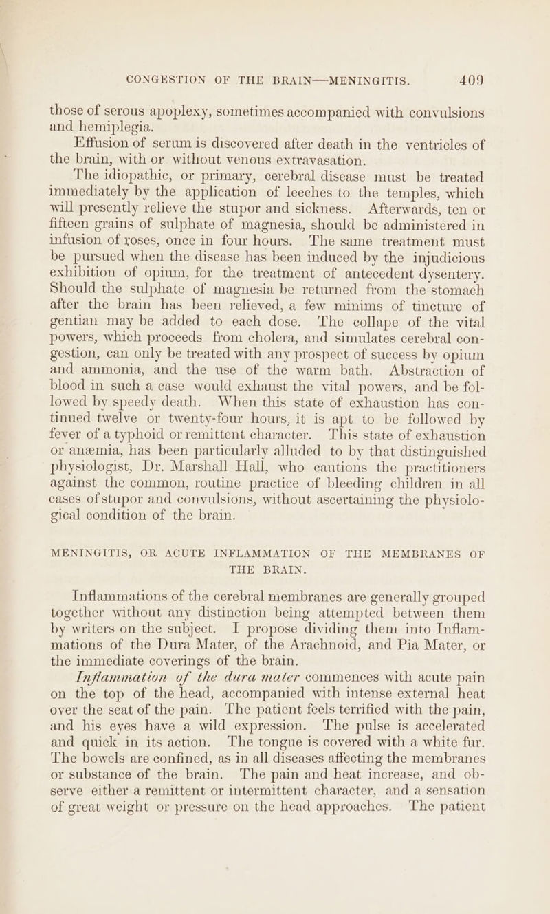 those of serous apoplexy, sometimes accompanied with convulsions and hemiplegia. Effusion of serum is discovered after death in the ventricles of the brain, with or without venous extravasation. The idiopathic, or primary, cerebral disease must be treated immediately by the application of leeches to the temples, which will presently relieve the stupor and sickness. Afterwards, ten or fifteen grains of sulphate of magnesia, should be administered in infusion of roses, once in four hours. The same treatment must be pursued when the disease has been induced by the injudicious exhibition of opium, for the treatment of antecedent dysentery. Should the sulphate of magnesia be returned from the stomach after the brain has been relieved, a few minims of tincture of gentian may be added to each dose. The collape of the vital powers, which proceeds from cholera, and simulates cerebral con- gestion, can only be treated with any prospect of success by opium and ammonia, and the use of the warm bath. Abstraction of blood in such a case would exhaust the vital powers, and be fol- lowed by speedy death. When this state of exhaustion has con- tinued twelve or twenty-four hours, it is apt to be followed by fever of a typhoid orremittent character. This state of exhaustion or anemia, has been particularly alluded to by that distinguished physiologist, Dr. Marshall Hall, who cautions the practitioners against the common, routine practice of bleeding children in all cases of stupor and convulsions, without ascertaining the physiolo- gical condition of the brain. MENINGITIS, OR ACUTE INFLAMMATION OF THE MEMBRANES OF THE BRAIN. Inflammations of the cerebral membranes are generally grouped together without any distinction being attempted between them by writers on the subject. I propose dividing them into Inflam- mations of the Dura Mater, of the Arachnoid, and Pia Mater, or the immediate coverings of the brain. Inflammation of the dura mater commences with acute pain on the top of the head, accompanied with intense external heat over the seat of the pain. The patient feels terrified with the pain, and his eyes have a wild expression. ‘he pulse is accelerated and quick in its action. The tongue is covered with a white fur. The bowels are confined, as in all diseases affecting the membranes or substance of the brain. The pain and heat increase, and ob- serve either a remittent or intermittent character, and a sensation of great weight or pressure on the head approaches. ‘The patient