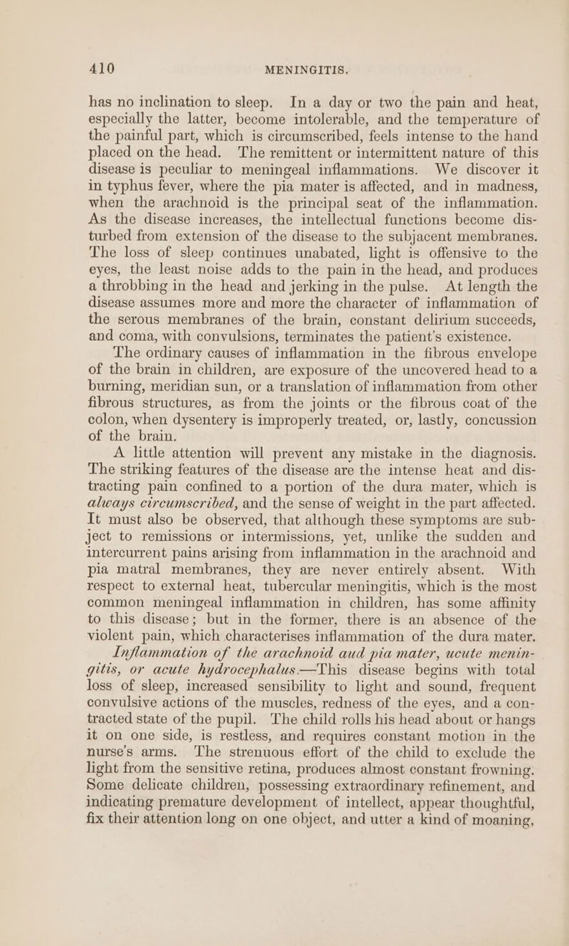 has no inclination to sleep. In a day or two the pain and heat, especially the latter, become intolerable, and the temperature of the painful part, which is circumscribed, feels intense to the hand placed on the head. The remittent or intermittent nature of this disease is peculiar to meningeal inflammations. We discover it in typhus fever, where the pia mater is affected, and in madness, when the arachnoid is the principal seat of the inflammation. As the disease increases, the intellectual functions become dis- turbed from extension of the disease to the subjacent membranes. The loss of sleep continues unabated, light is offensive to the eyes, the least noise adds to the pain in the head, and produces a throbbing in the head and jerking in the pulse. At length the disease assumes more and more the character of inflammation of the serous membranes of the brain, constant delirium succeeds, and coma, with convulsions, terminates the patient’s existence. The ordinary causes of inflammation in the fibrous envelope of the brain in children, are exposure of the uncovered head to a burning, meridian sun, or a translation of inflammation from other fibrous structures, as from the joints or the fibrous coat of the colon, when dysentery is improperly treated, or, lastly, concussion of the brain. A little attention will prevent any mistake in the diagnosis. The striking features of the disease are the intense heat and dis- tracting pain confined to a portion of the dura mater, which is always circumscribed, and the sense of weight in the part affected. It must also be observed, that although these symptoms are sub- ject to remissions or intermissions, yet, unlike the sudden and intercurrent pains arising from inflammation in the arachnoid and pia matral membranes, they are never entirely absent. With respect to external heat, tubercular meningitis, which is the most common meningeal inflammation in children, has some affinity to this disease; but in the former, there is an absence of the violent pain, which characterises inflammation of the dura mater. Inflammation of the arachnoid aud pia mater, ucute menin- gitis, or acute hydrocephalus —This disease begins with total loss of sleep, increased sensibility to light and sound, frequent convulsive actions of the muscles, redness of the eyes, and a con- tracted state of the pupil. The child rolls his head about or hangs it on one side, is restless, and requires constant motion in the nurse's arms. ‘he strenuous effort of the child to exclude the light from the sensitive retina, produces almost constant frowning. Some delicate children, possessing extraordinary refinement, and indicating premature development of intellect, appear thoughtful, fix their attention long on one object, and utter a kind of moaning,
