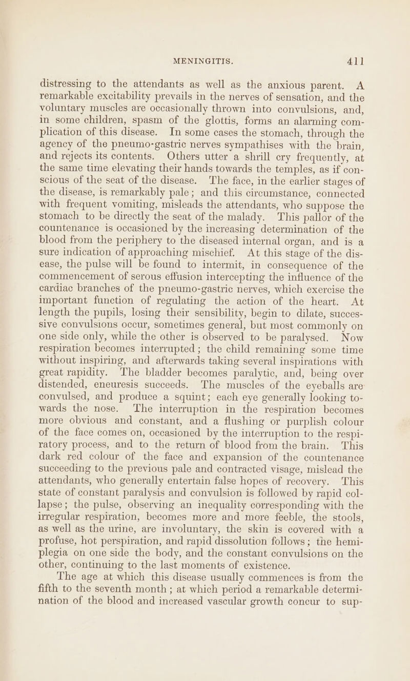 distressing to the attendants as well as the anxious parent. A remarkable excitability prevails in the nerves of sensation, and the voluntary muscles are occasionally thrown into convulsions, and, in some children, spasm of the glottis, forms an alarming com- plication of this disease. In some cases the stomach, through the agency of the pneumo-gastric nerves sympathises with the brain, and rejects its contents. Others utter a shrill cry frequently, at the same time elevating their hands towards the temples, as if con- scious of the seat of the disease. The face, in the earlier stages of the disease, is remarkably pale; and this circumstance, connected with frequent vomiting, misleads the attendants, who suppose the stomach to be directly the seat of the malady. This pallor of the countenance is occasioned by the increasing determination of the blood from the periphery to the diseased internal organ, and is a sure indication of approaching mischief. At this stage of the dis- ease, the pulse will be found to intermit, in consequence of the commencement of serous effusion intercepting the influence of the cardiac branches of the pneumo-gastric nerves, which exercise the important function of regulating the action of the heart. At length the pupils, losing their sensibility, begin to dilate, succes- sive convulsions occur, sometimes general, but most commonly on one side only, while the other is observed to be paralysed. Now respiration becomes interrupted; the child remaining some time without inspiring, and afterwards taking several inspirations with great rapidity. The bladder becomes paralytic, and, being over distended, eneuresis succeeds. ‘The muscles of the eyeballs are convulsed, and produce a squint; each eye generally looking to- wards the nose. The interruption in the respiration becomes more obvious and constant, and a flushing or purplish colour of the face comes on, occasioned by the interruption to the respi- ratory process, and to the return of blood from the brain. This dark red colour of the face and expansion of the countenance succeeding to the previous pale and contracted visage, mislead the attendants, who generally entertain false hopes of recovery. This state of constant paralysis and convulsion is followed by rapid col- lapse; the pulse, observing an inequality corresponding with the irregular respiration, becomes more and more feeble, the stools, as well as the urine, are involuntary, the skin is covered with a profuse, hot perspiration, and rapid dissolution follows; the hemi- plegia on one side the body, and the constant convulsions on the other, continuing to the last moments of existence. The age at which this disease usually commences is from the fifth to the seventh month ; at which period a remarkable determi- nation of the blood and increased vascular growth concur to sup-