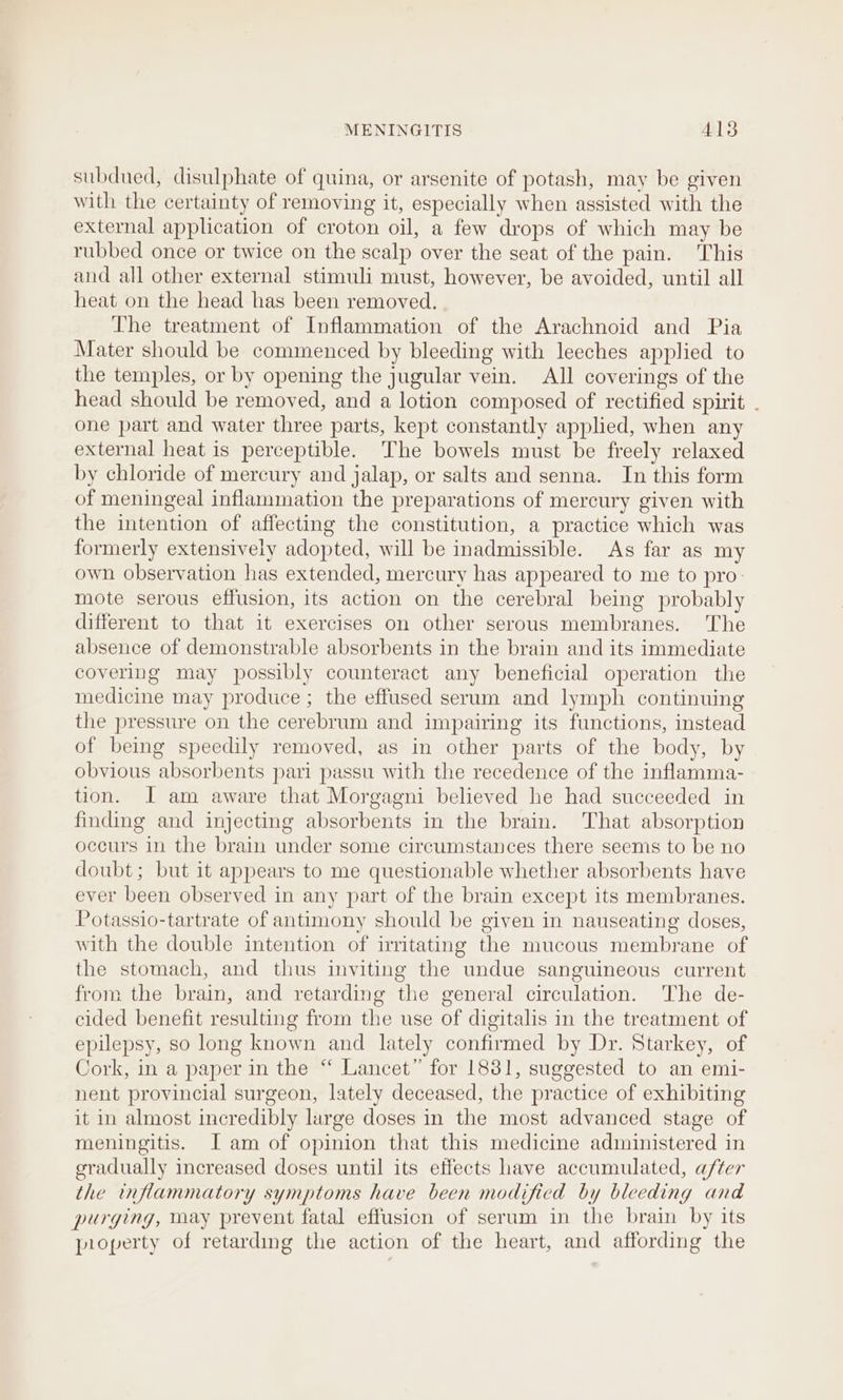 subdued, disulphate of quina, or arsenite of potash, may be given with the certainty of removing it, especially when assisted with the external application of croton oil, a few drops of which may be rubbed once or twice on the scalp over the seat of the pain. This and all other external stimuli must, however, be avoided, until all heat on the head has been removed. The treatment of Inflammation of the Arachnoid and Pia Mater should be commenced by bleeding with leeches applied to the temples, or by opening the jugular vein. All coverings of the head should be removed, and a lotion composed of rectified spirit . one part and water three parts, kept constantly applied, when any external heat is perceptible. The bowels must be freely relaxed by chloride of mercury and jalap, or salts and senna. In this form of meningeal inflammation the preparations of mercury given with the intention of affecting the constitution, a practice which was formerly extensively adopted, will be inadmissible. As far as my own observation has extended, mercury has appeared to me to pro- mote serous effusion, its action on the cerebral being probably different to that it exercises on other serous membranes. The absence of demonstrable absorbents in the brain and its immediate covering may possibly counteract any beneficial operation the medicine may produce ; the effused serum and lymph continuing the pressure on the cerebrum and impairing its functions, instead of being speedily removed, as in other parts of the body, by obvious absorbents pari passu with the recedence of the inflamma- tion. J am aware that Morgagni believed he had succeeded in finding and injecting absorbents in the brain. That absorption occurs in the brain under some circumstances there seems to be no doubt; but it appears to me questionable whether absorbents have ever been observed in any part of the brain except its membranes. Potassio-tartrate of antimony should be given in nauseating doses, with the double intention of irritating the mucous membrane of the stomach, and thus inviting the undue sanguineous current from the brain, and retarding the general circulation. The de- cided benefit resulting from the use of digitalis in the treatment of epilepsy, so long known and lately confirmed by Dr. Starkey, of Cork, in a paper in the “‘ Lancet” for 1831, suggested to an emi- nent provincial surgeon, lately deceased, the practice of exhibiting it in almost incredibly large doses in the most advanced stage of meningitis. Iam of opinion that this medicine administered in gradually increased doses until its effects have accumulated, after the inflammatory symptoms have been modificd by bleeding and purging, may prevent fatal effusion of serum in the brain by its pioperty of retarding the action of the heart, and affording the