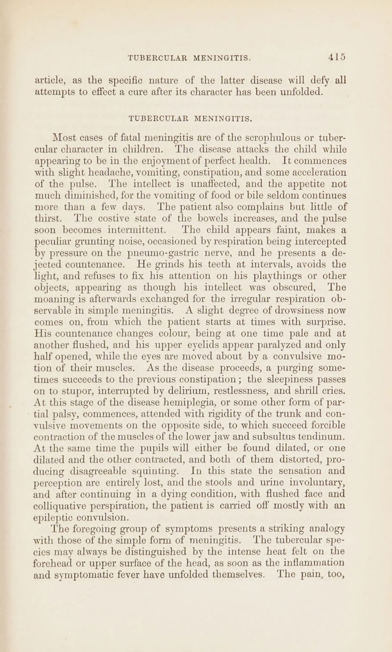 article, as the specific nature of the latter disease will defy all attempts to effect a cure after its character has been unfolded. TUBERCULAR MENINGITIS. Most cases of fatal meningitis are of the scrophulous or tuber- cular character in children. ‘The disease attacks the child while appearing to be in the enjoyment of perfect health. It commences with slight headache, vomiting, constipation, and some acceleration of the pulse. The intellect is unaffected, and the appetite not much diminished, for the vomiting of food or bile seldom continues more than a few days. ‘The patient also complains but little of thirst. The costive state of the bowels increases, and the pulse soon becomes intermittent. The child appears faint, makes a peculiar grunting noise, occasioned by respiration being intercepted by pressure on the pneumo-gastric nerve, and he presents a de- jected countenance. He grinds his teeth at intervals, avoids the light, and refuses to fix his attention on his playthings or other objects, appearing as though his intellect was obscured, ‘The moaning is afterwards exchanged for the irregular respiration ob- servable in simple meningitis. &lt;A slight degree of drowsiness now comes on, from which the patient starts at times with surprise. His countenance changes colour, being at one time pale and at another flushed, and his upper eyelids appear paralyzed and only half opened, while the eyes are moved about by a convulsive mo- tion of their muscles. As the disease proceeds, a purging some- times succeeds to the previous constipation; the sleepiness passes on to stupor, interrupted by delirium, restlessness, and shrill cries. At this stage of the disease hemiplegia, or some other form of par- tial palsy, commences, attended with rigidity of the trunk and con- vulsive movements on the opposite side, to which succeed forcible contraction of the muscles of the lower jaw and subsultus tendinum. At the same time the pupils will either be found dilated, or one dilated and the other contracted, and both of them distorted, pro- ducing disagreeable squinting. In this state the sensation and perception are entirely lost, and the stools and urine involuntary, and after continuing in a dying condition, with flushed face and colliquative perspiration, the patient is carried off mostly with an epileptic convulsion. The foregoing group of symptoms presents a striking analogy with those of the simple form of meningitis. The tubercular spe- cics may always be distinguished by the intense heat felt on the forehead or upper surface of the head, as soon as the inflammation and symptomatic fever have unfolded themselves. ‘The pain, too,